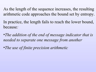 As the length of the sequence increases, the resulting arithmetic code approaches the bound set by entropy. In practice, the length fails to reach the lower bound, because : The addition of the end of message indicator that is needed to separate one message from another The use of finite precision arithmetic 