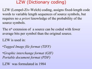 LZW (Dictionary coding) LZW (Lempel-Ziv-Welch) coding, assigns fixed-length code words to variable length sequences of source symbols, but requires no  a priori  knowledge   of the probability of the source symbols.  The n th  extension of  a source can be coded with fewer average bits per symbol than the original source. LZW is used in: Tagged Image file format (TIFF) Graphic interchange format (GIF) Portable document format (PDF) LZW  was formulated in 1984 