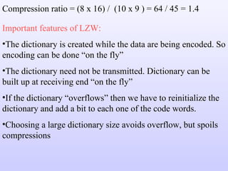 Compression ratio = (8 x 16) /  (10 x 9 ) = 64 / 45 = 1.4 Important features of LZW: The dictionary is created while the data are being encoded. So encoding can be done “on the fly” The dictionary need not be transmitted. Dictionary can be built up at receiving end “on the fly” If the dictionary “overflows” then we have to reinitialize the dictionary and add a bit to each one of the code words. Choosing a large dictionary size avoids overflow, but spoils compressions 