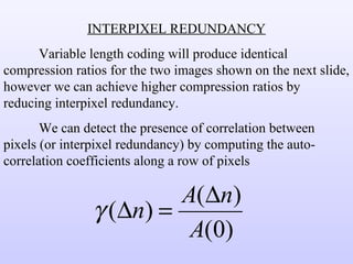 INTERPIXEL REDUNDANCY Variable length coding will produce identical compression ratios for the two images shown on the next slide, however we can achieve higher compression ratios by reducing interpixel redundancy. We can detect the presence of correlation between pixels (or interpixel redundancy) by computing the auto-correlation coefficients along a row of pixels 
