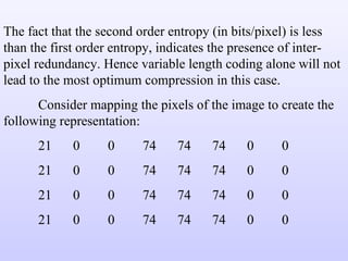 The fact that the second order entropy (in bits/pixel) is less than the first order entropy, indicates the presence of inter-pixel redundancy. Hence variable length coding alone will not lead to the most optimum compression in this case. Consider mapping the pixels of the image to create the following representation: 21 0 0 74 74 74 0 0 21 0 0 74 74 74 0 0 21 0 0 74 74 74 0 0 21 0 0 74 74 74 0 0 
