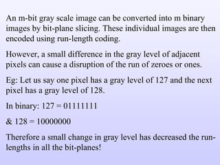 An m-bit gray scale image can be converted into m binary images by bit-plane slicing. These individual images are then encoded using run-length coding. However, a small difference in the gray level of adjacent pixels can cause a disruption of the run of zeroes or ones. Eg: Let us say one pixel has a gray level of 127 and the next pixel has a gray level of 128. In binary: 127 = 01111111 & 128 = 10000000 Therefore a small change in gray level has decreased the run-lengths in all the bit-planes! 