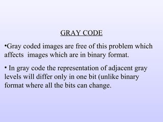 GRAY CODE Gray coded images are free of this problem which affects  images which are in binary format. In gray code the representation of adjacent gray levels will differ only in one bit (unlike binary format where all the bits can change. 