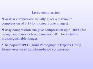 Lossy compression Lossless compression usually gives a maximum compression of 3:1 (for monochrome images) Lossy compression can give compression upto 100:1 (for recognizable monochrome images) 50:1 for virtually indistinguishable images The popular JPEG (Joint Photographic Experts Group) format uses lossy transform-based compression. 