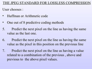 THE JPEG STANDARD FOR LOSSLESS COMPRESSION User chooses : Huffman or Arithmetic code One out of 8 predictive coding methods Predict the next pixel on the line as having the same value as the last one. Predict the next pixel on the line as having the same value as the pixel in this position on the previous line  Predict the next pixel on the line as having a value related to a combination of the previous , above and previous to  the above pixel values. 