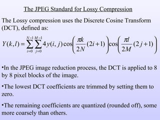The JPEG Standard for Lossy Compression The Lossy compression uses the Discrete Cosine Transform (DCT), defined as: In the JPEG image reduction process, the DCT is applied to 8 by 8 pixel blocks of the image. The lowest DCT coefficients are trimmed by setting them to zero. The remaining coefficients are quantized (rounded off), some more coarsely than others. 