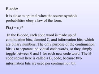 B-code: It is close to optimal when the source symbols probabilities obey a law of the form: P(a j ) = c j -   In the B-code, each code word is made up of continuation bits, denoted C, and information bits, which are binary numbers. The only purpose of the continuation bits is to separate individual code words, so they simply toggle between 0 and 1 for each new code word. The B-code shown here is called a B 2  code, because two information bits are used per continuation bit.  
