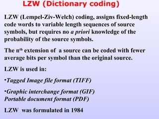 LZW (Dictionary coding)
LZW (Lempel-Ziv-Welch) coding, assigns fixed-length
code words to variable length sequences of source
symbols, but requires no a priori knowledge of the
probability of the source symbols.
The nth
extension of a source can be coded with fewer
average bits per symbol than the original source.
LZW is used in:
•Tagged Image file format (TIFF)
•Graphic interchange format (GIF)
Portable document format (PDF)
LZW was formulated in 1984
 