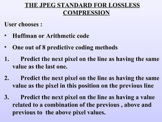 THE JPEG STANDARD FOR LOSSLESS
COMPRESSION
User chooses :
• Huffman or Arithmetic code
• One out of 8 predictive coding methods
1. Predict the next pixel on the line as having the same
value as the last one.
2. Predict the next pixel on the line as having the same
value as the pixel in this position on the previous line
3. Predict the next pixel on the line as having a value
related to a combination of the previous , above and
previous to the above pixel values.
 