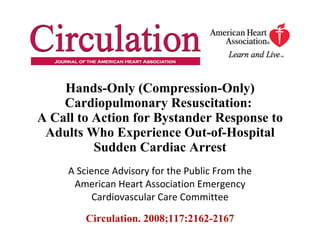Hands-Only (Compression-Only) Cardiopulmonary Resuscitation:  A Call to Action for Bystander Response to Adults Who Experience Out-of-Hospital Sudden Cardiac Arrest A Science Advisory for the Public From the American Heart Association Emergency Cardiovascular Care Committee Circulation. 2008;117:2162-2167 
