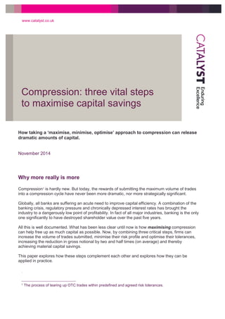 Compression: three vital steps
to maximise capital savings
www.catalyst.co.uk
1
1 The process of tearing up OTC trades within predefined and agreed risk tolerances.
How taking a ‘maximise, minimise, optimise’ approach to compression can release
dramatic amounts of capital.
November 2014
Why more really is more
Compression1 is hardly new. But today, the rewards of submitting the maximum volume of trades
into a compression cycle have never been more dramatic, nor more strategically significant.
Globally, all banks are suffering an acute need to improve capital efficiency. A combination of the
banking crisis, regulatory pressure and chronically depressed interest rates has brought the
industry to a dangerously low point of profitability. In fact of all major industries, banking is the only
one significantly to have destroyed shareholder value over the past five years.
All this is well documented. What has been less clear until now is how maximising compression
can help free up as much capital as possible. Now, by combining three critical steps, firms can
increase the volume of trades submitted, minimise their risk profile and optimise their tolerances,
increasing the reduction in gross notional by two and half times (on average) and thereby
achieving material capital savings.
This paper explores how these steps complement each other and explores how they can be
applied in practice.
 