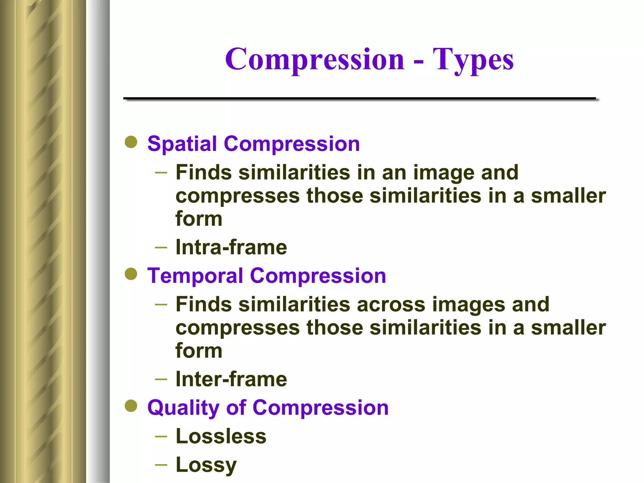 Compression - Types

 Spatial Compression
   – Finds similarities in an image and
     compresses those similarities in a smaller
     form
   – Intra-frame
 Temporal Compression
   – Finds similarities across images and
     compresses those similarities in a smaller
     form
   – Inter-frame
 Quality of Compression
   – Lossless
   – Lossy
 
