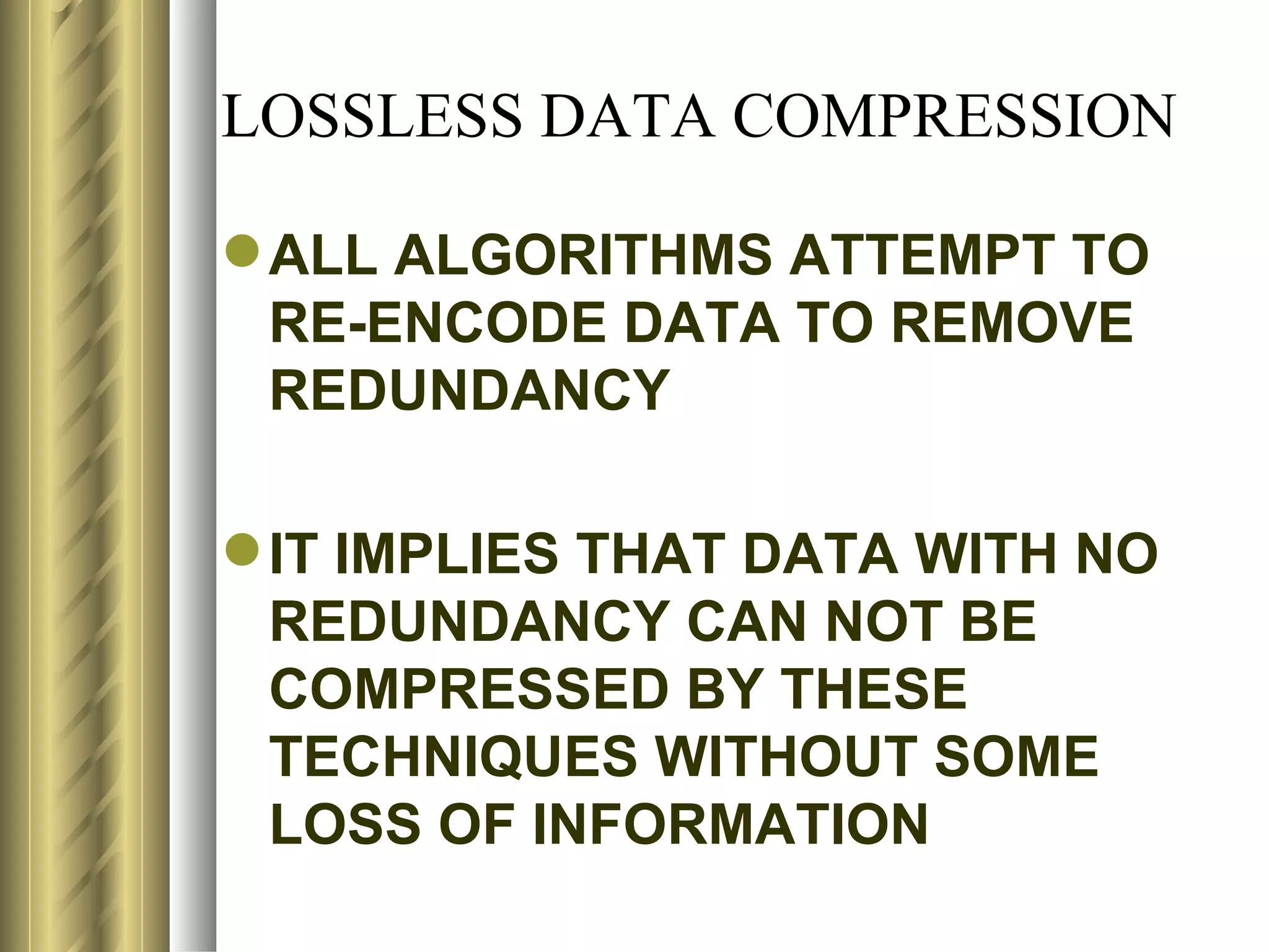 LOSSLESS DATA COMPRESSION

 ALL ALGORITHMS ATTEMPT TO
  RE-ENCODE DATA TO REMOVE
  REDUNDANCY

 IT IMPLIES THAT DATA WITH NO
  REDUNDANCY CAN NOT BE
  COMPRESSED BY THESE
  TECHNIQUES WITHOUT SOME
  LOSS OF INFORMATION
 