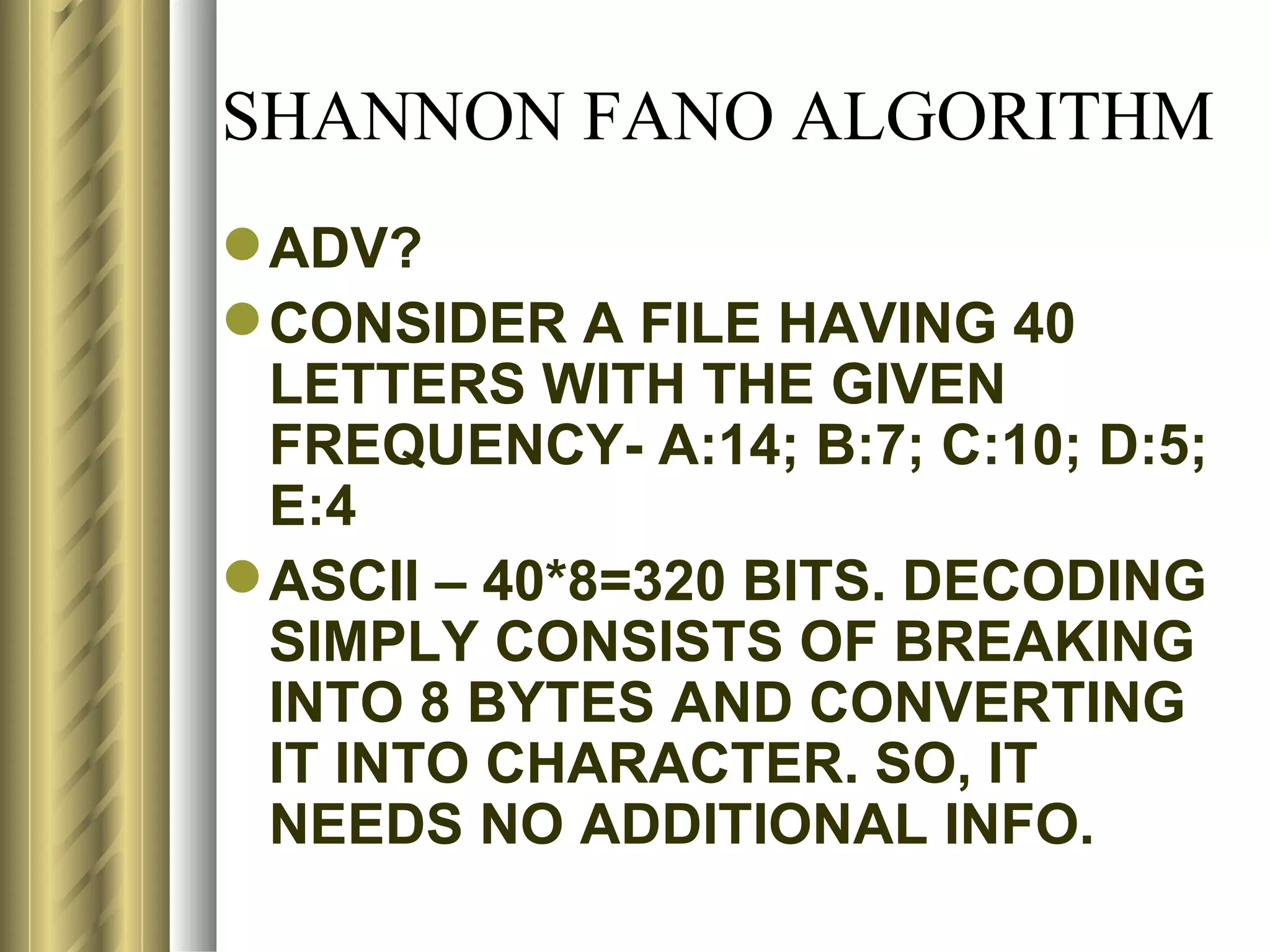 SHANNON FANO ALGORITHM
 ADV?
 CONSIDER A FILE HAVING 40
  LETTERS WITH THE GIVEN
  FREQUENCY- A:14; B:7; C:10; D:5;
  E:4
 ASCII – 40*8=320 BITS. DECODING
  SIMPLY CONSISTS OF BREAKING
  INTO 8 BYTES AND CONVERTING
  IT INTO CHARACTER. SO, IT
  NEEDS NO ADDITIONAL INFO.
 