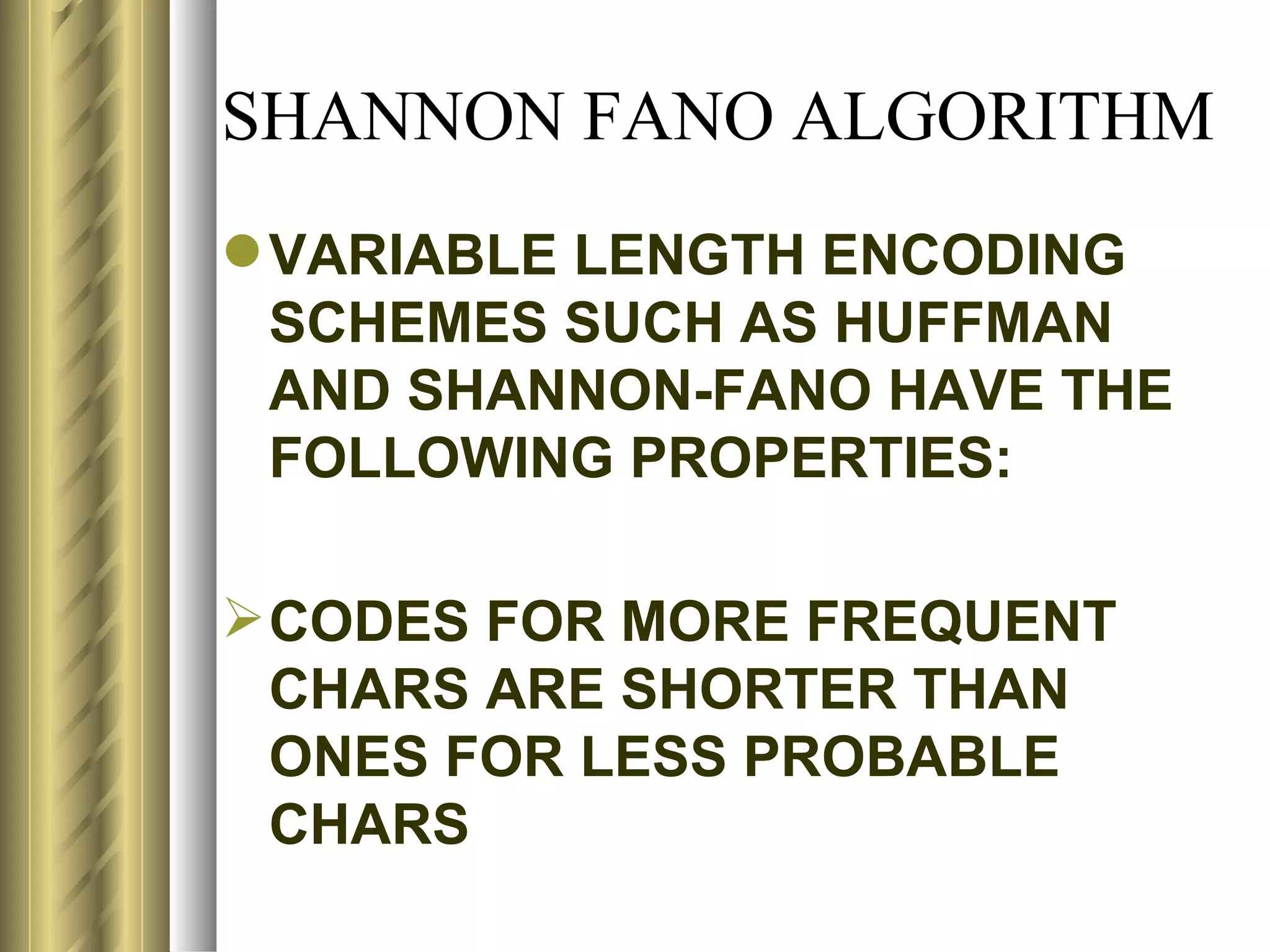 SHANNON FANO ALGORITHM
 VARIABLE LENGTH ENCODING
  SCHEMES SUCH AS HUFFMAN
  AND SHANNON-FANO HAVE THE
  FOLLOWING PROPERTIES:

 CODES FOR MORE FREQUENT
  CHARS ARE SHORTER THAN
  ONES FOR LESS PROBABLE
  CHARS
 