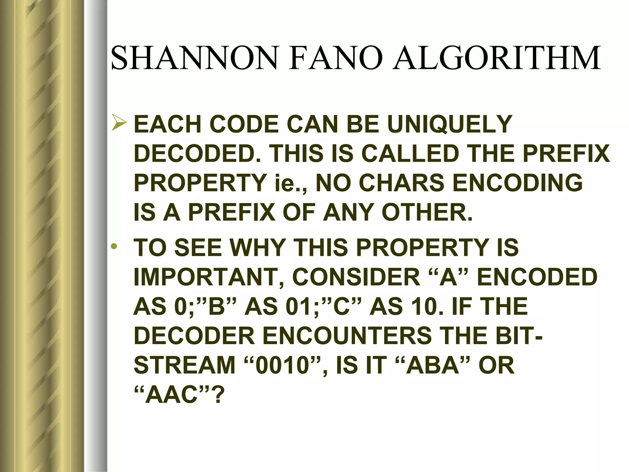SHANNON FANO ALGORITHM
 EACH CODE CAN BE UNIQUELY
  DECODED. THIS IS CALLED THE PREFIX
  PROPERTY ie., NO CHARS ENCODING
  IS A PREFIX OF ANY OTHER.
• TO SEE WHY THIS PROPERTY IS
  IMPORTANT, CONSIDER “A” ENCODED
  AS 0;”B” AS 01;”C” AS 10. IF THE
  DECODER ENCOUNTERS THE BIT-
  STREAM “0010”, IS IT “ABA” OR
  “AAC”?
 
