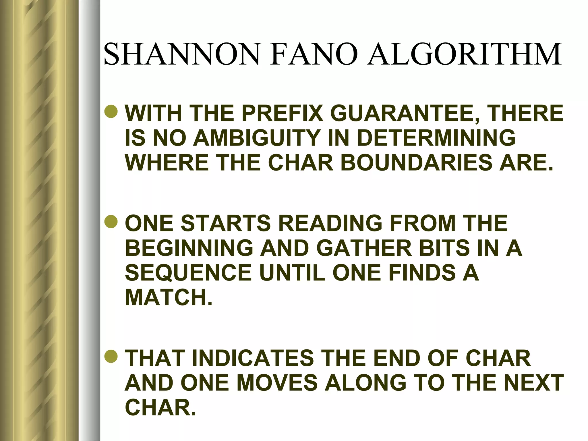 SHANNON FANO ALGORITHM
 WITH THE PREFIX GUARANTEE, THERE
  IS NO AMBIGUITY IN DETERMINING
  WHERE THE CHAR BOUNDARIES ARE.

 ONE STARTS READING FROM THE
  BEGINNING AND GATHER BITS IN A
  SEQUENCE UNTIL ONE FINDS A
  MATCH.

 THAT INDICATES THE END OF CHAR
  AND ONE MOVES ALONG TO THE NEXT
  CHAR.
 