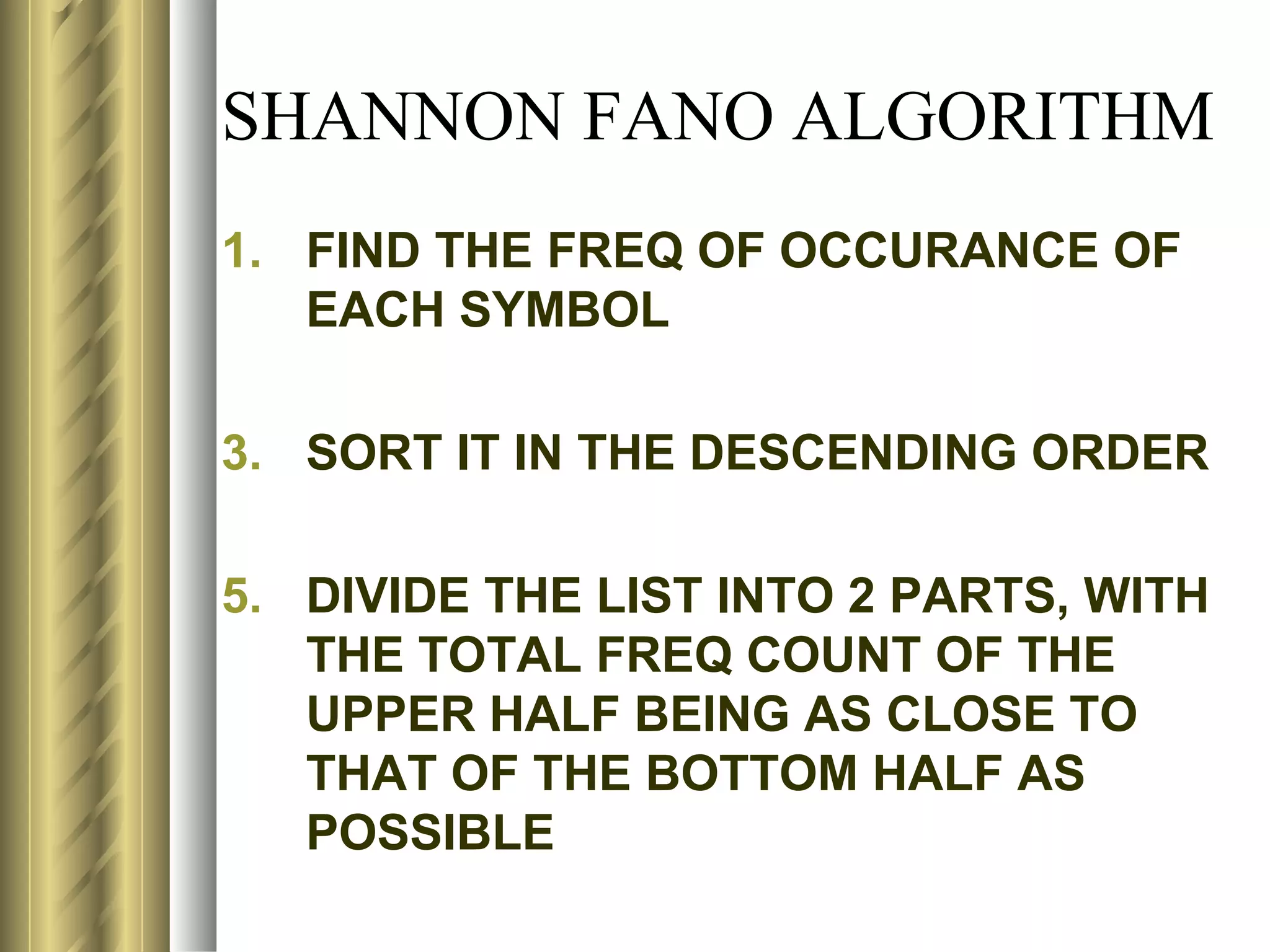 SHANNON FANO ALGORITHM
1. FIND THE FREQ OF OCCURANCE OF
   EACH SYMBOL

3. SORT IT IN THE DESCENDING ORDER

5. DIVIDE THE LIST INTO 2 PARTS, WITH
   THE TOTAL FREQ COUNT OF THE
   UPPER HALF BEING AS CLOSE TO
   THAT OF THE BOTTOM HALF AS
   POSSIBLE
 