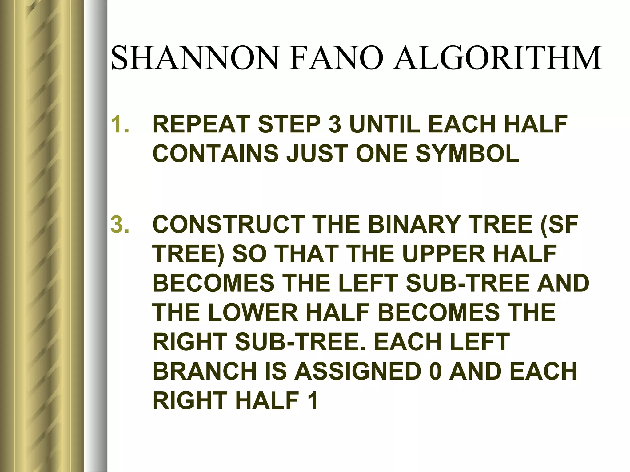 SHANNON FANO ALGORITHM
1. REPEAT STEP 3 UNTIL EACH HALF
   CONTAINS JUST ONE SYMBOL

3. CONSTRUCT THE BINARY TREE (SF
   TREE) SO THAT THE UPPER HALF
   BECOMES THE LEFT SUB-TREE AND
   THE LOWER HALF BECOMES THE
   RIGHT SUB-TREE. EACH LEFT
   BRANCH IS ASSIGNED 0 AND EACH
   RIGHT HALF 1
 