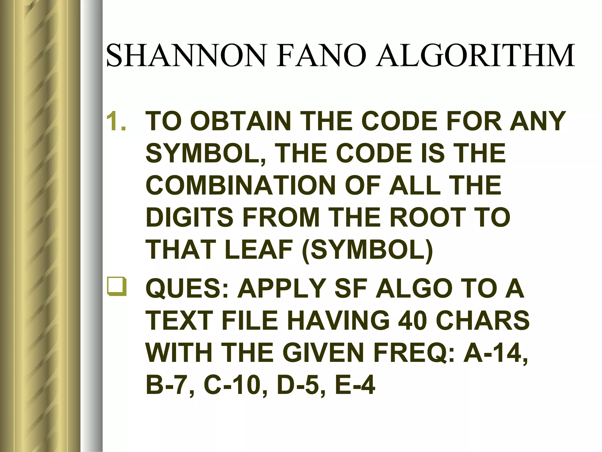 SHANNON FANO ALGORITHM
1. TO OBTAIN THE CODE FOR ANY
   SYMBOL, THE CODE IS THE
   COMBINATION OF ALL THE
   DIGITS FROM THE ROOT TO
   THAT LEAF (SYMBOL)
 QUES: APPLY SF ALGO TO A
   TEXT FILE HAVING 40 CHARS
   WITH THE GIVEN FREQ: A-14,
   B-7, C-10, D-5, E-4
 