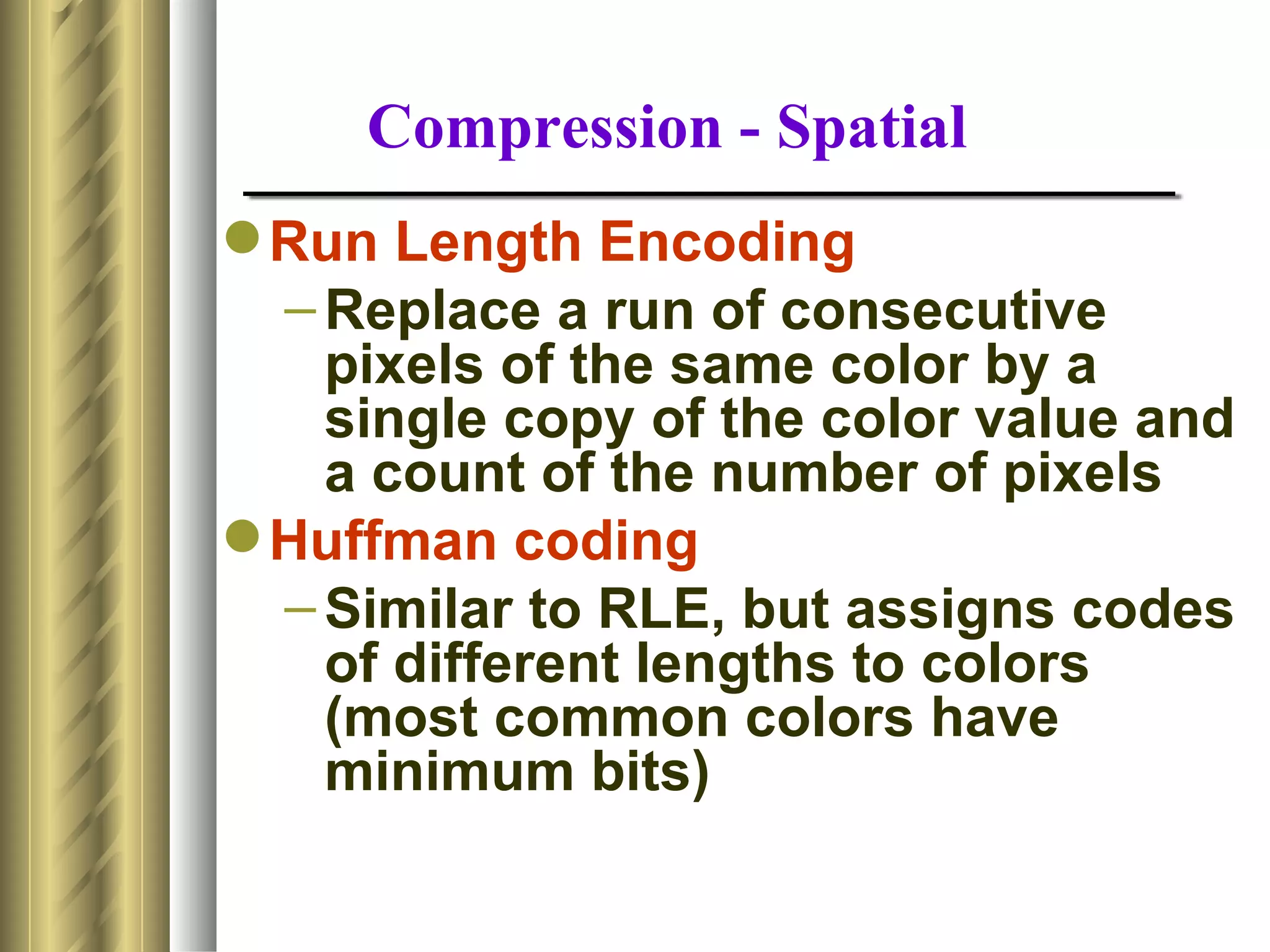 Compression - Spatial
 Run Length Encoding
  – Replace a run of consecutive
    pixels of the same color by a
    single copy of the color value and
    a count of the number of pixels
 Huffman coding
  – Similar to RLE, but assigns codes
    of different lengths to colors
    (most common colors have
    minimum bits)
 
