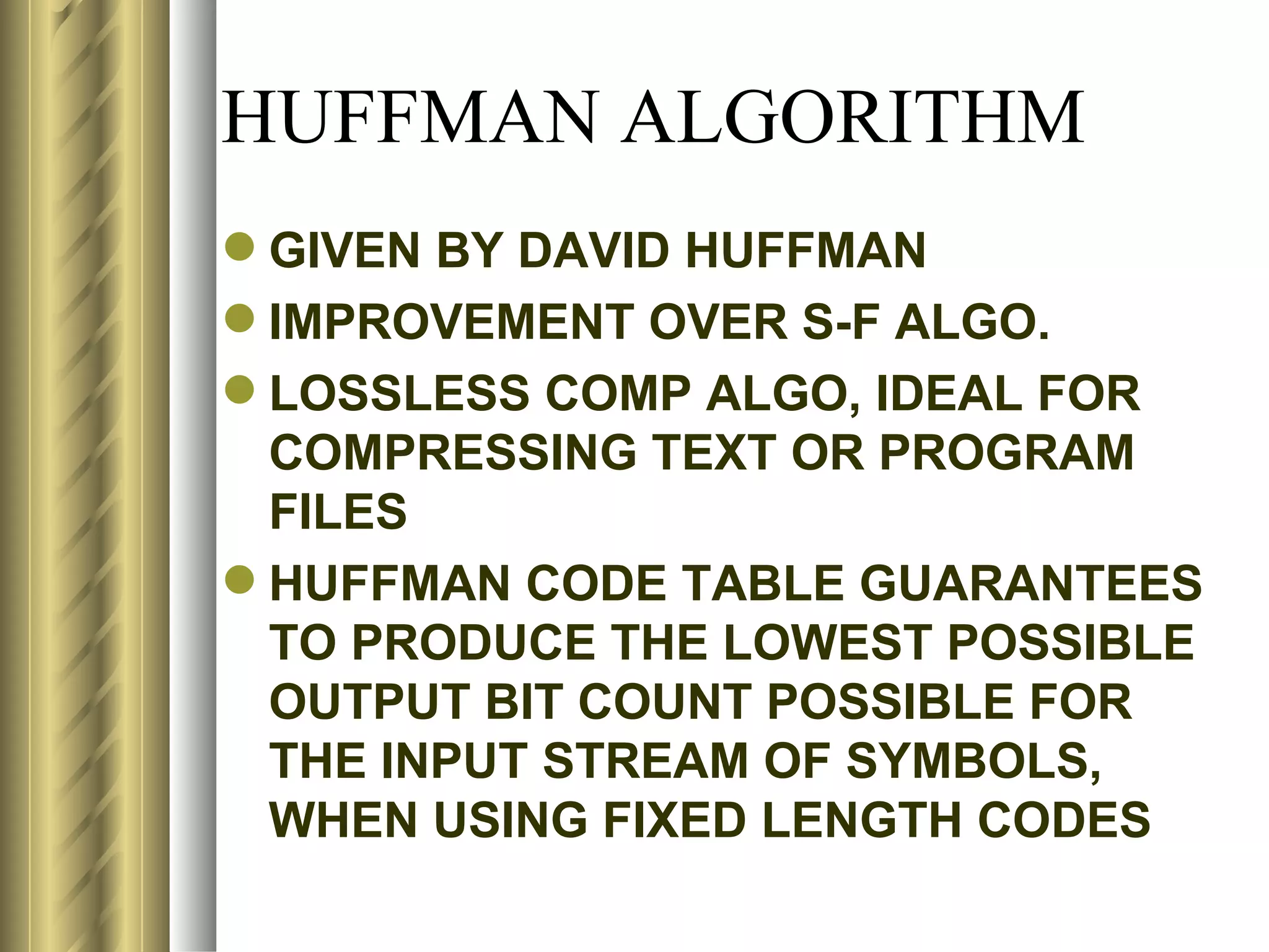 HUFFMAN ALGORITHM
 GIVEN BY DAVID HUFFMAN
 IMPROVEMENT OVER S-F ALGO.
 LOSSLESS COMP ALGO, IDEAL FOR
  COMPRESSING TEXT OR PROGRAM
  FILES
 HUFFMAN CODE TABLE GUARANTEES
  TO PRODUCE THE LOWEST POSSIBLE
  OUTPUT BIT COUNT POSSIBLE FOR
  THE INPUT STREAM OF SYMBOLS,
  WHEN USING FIXED LENGTH CODES
 