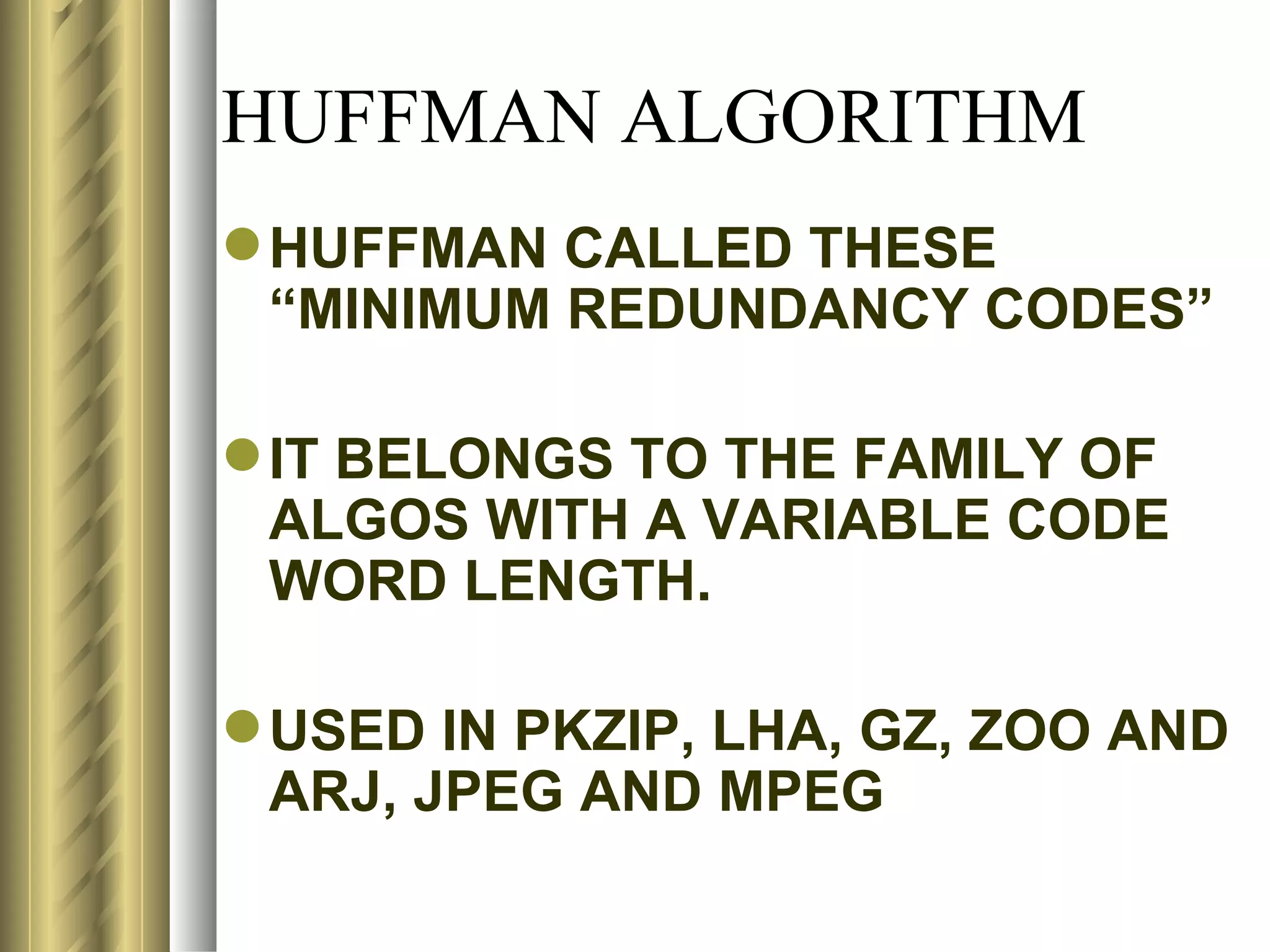 HUFFMAN ALGORITHM
 HUFFMAN CALLED THESE
  “MINIMUM REDUNDANCY CODES”

 IT BELONGS TO THE FAMILY OF
  ALGOS WITH A VARIABLE CODE
  WORD LENGTH.

 USED IN PKZIP, LHA, GZ, ZOO AND
  ARJ, JPEG AND MPEG
 