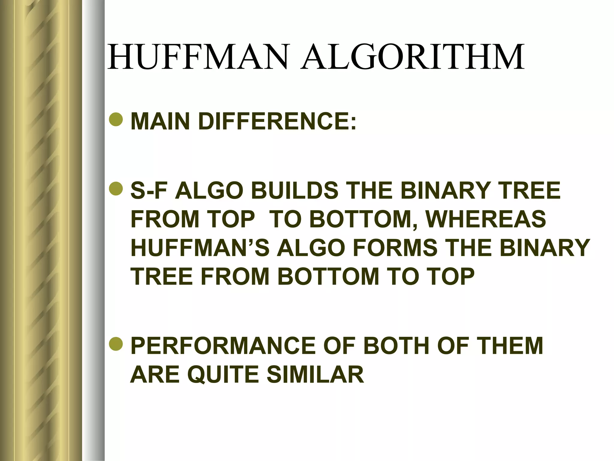 HUFFMAN ALGORITHM
 MAIN DIFFERENCE:

 S-F ALGO BUILDS THE BINARY TREE
  FROM TOP TO BOTTOM, WHEREAS
  HUFFMAN’S ALGO FORMS THE BINARY
  TREE FROM BOTTOM TO TOP

 PERFORMANCE OF BOTH OF THEM
  ARE QUITE SIMILAR
 