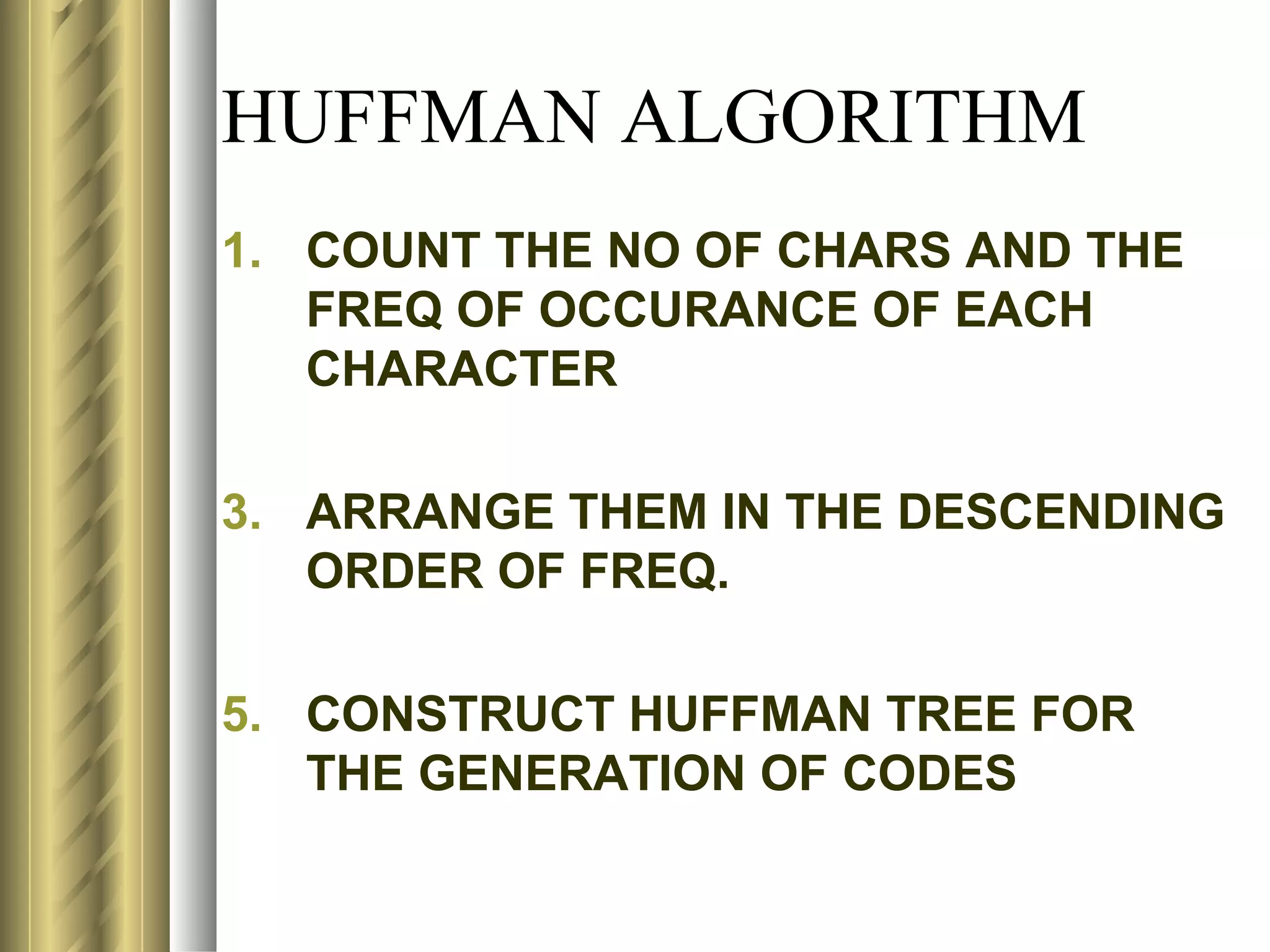 HUFFMAN ALGORITHM
1. COUNT THE NO OF CHARS AND THE
   FREQ OF OCCURANCE OF EACH
   CHARACTER

3. ARRANGE THEM IN THE DESCENDING
   ORDER OF FREQ.

5. CONSTRUCT HUFFMAN TREE FOR
   THE GENERATION OF CODES
 