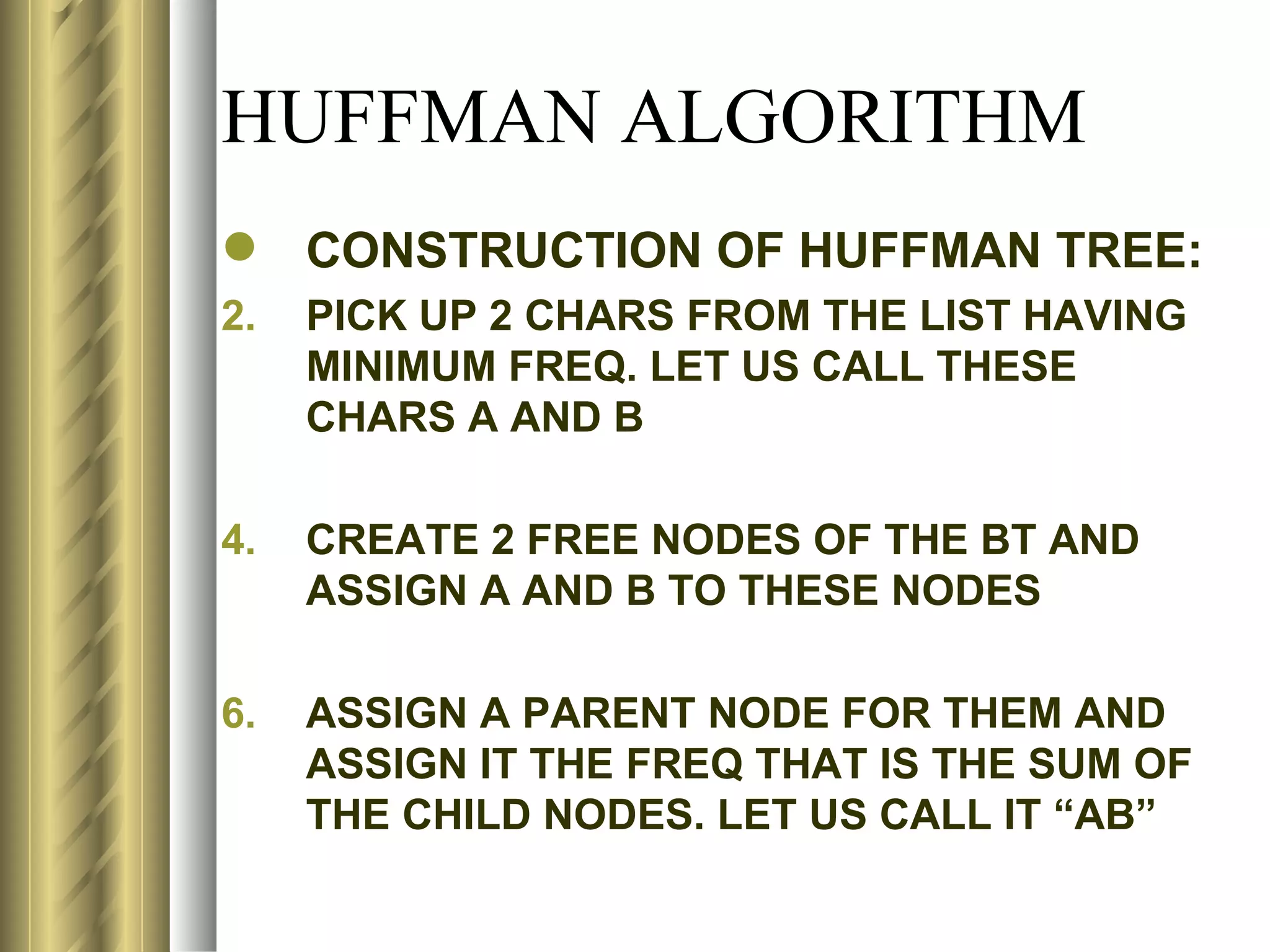 HUFFMAN ALGORITHM
 CONSTRUCTION OF HUFFMAN TREE:
2.   PICK UP 2 CHARS FROM THE LIST HAVING
     MINIMUM FREQ. LET US CALL THESE
     CHARS A AND B

4.   CREATE 2 FREE NODES OF THE BT AND
     ASSIGN A AND B TO THESE NODES

6.   ASSIGN A PARENT NODE FOR THEM AND
     ASSIGN IT THE FREQ THAT IS THE SUM OF
     THE CHILD NODES. LET US CALL IT “AB”
 