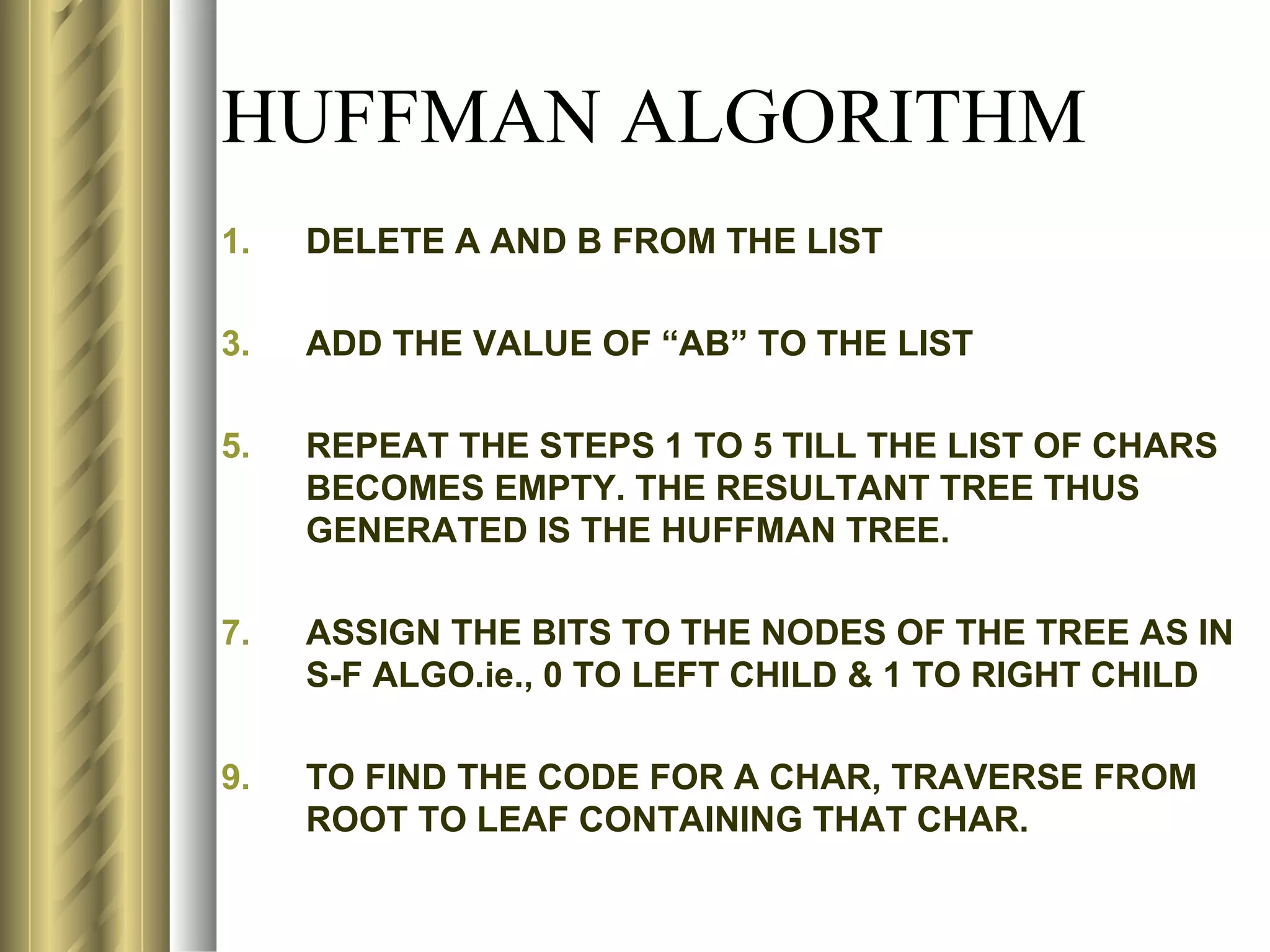 HUFFMAN ALGORITHM
1.   DELETE A AND B FROM THE LIST

3.   ADD THE VALUE OF “AB” TO THE LIST

5.   REPEAT THE STEPS 1 TO 5 TILL THE LIST OF CHARS
     BECOMES EMPTY. THE RESULTANT TREE THUS
     GENERATED IS THE HUFFMAN TREE.

7.   ASSIGN THE BITS TO THE NODES OF THE TREE AS IN
     S-F ALGO.ie., 0 TO LEFT CHILD & 1 TO RIGHT CHILD

9.   TO FIND THE CODE FOR A CHAR, TRAVERSE FROM
     ROOT TO LEAF CONTAINING THAT CHAR.
 