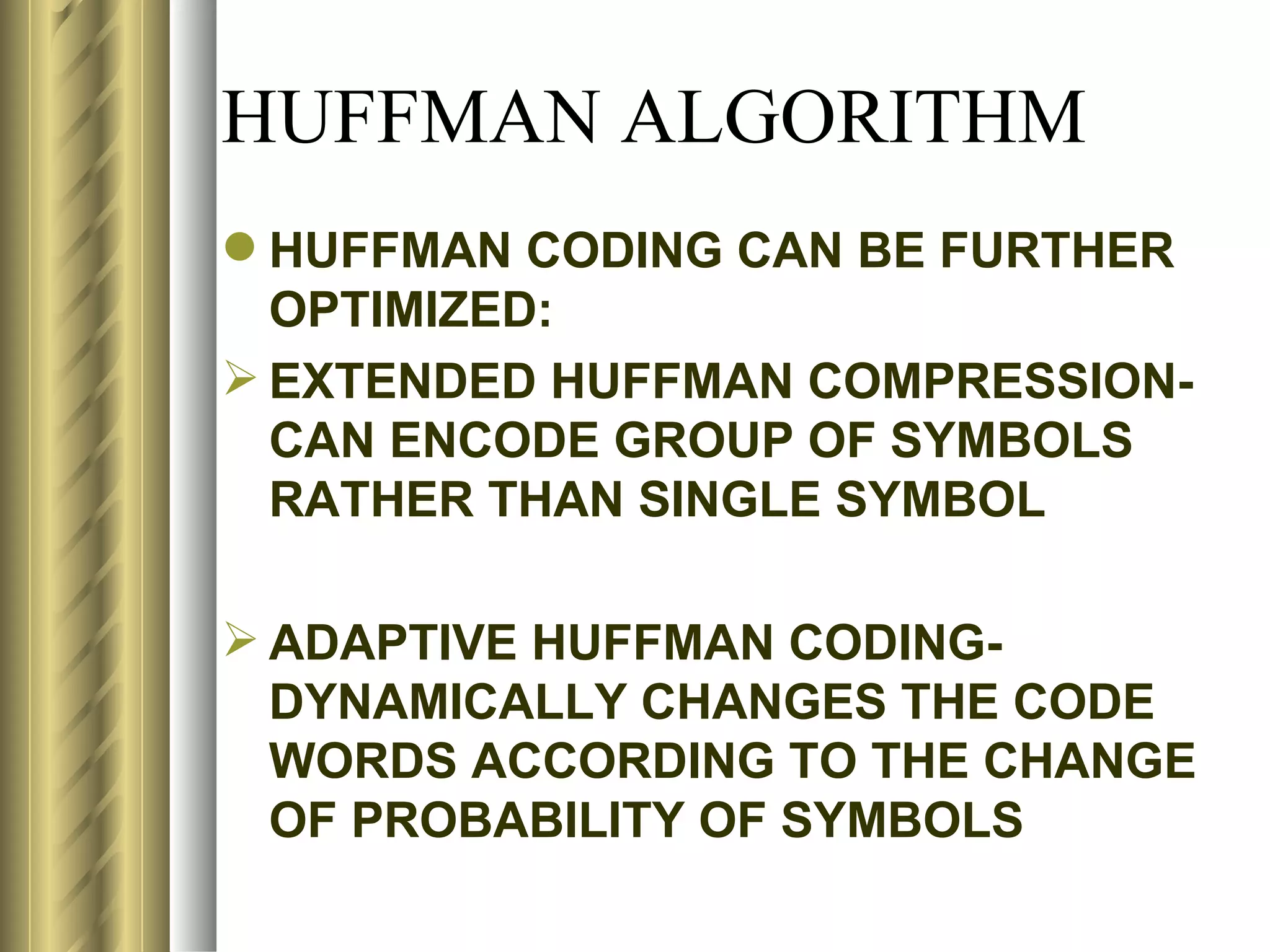 HUFFMAN ALGORITHM
 HUFFMAN CODING CAN BE FURTHER
  OPTIMIZED:
 EXTENDED HUFFMAN COMPRESSION-
  CAN ENCODE GROUP OF SYMBOLS
  RATHER THAN SINGLE SYMBOL

 ADAPTIVE HUFFMAN CODING-
  DYNAMICALLY CHANGES THE CODE
  WORDS ACCORDING TO THE CHANGE
  OF PROBABILITY OF SYMBOLS
 