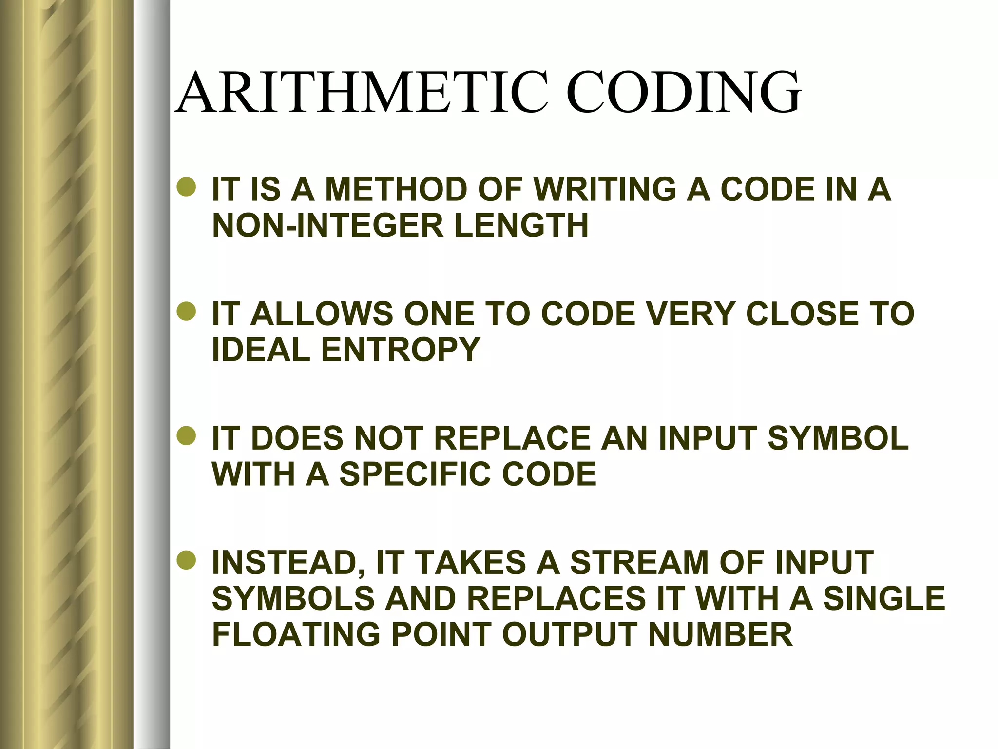 ARITHMETIC CODING
 IT IS A METHOD OF WRITING A CODE IN A
  NON-INTEGER LENGTH

 IT ALLOWS ONE TO CODE VERY CLOSE TO
  IDEAL ENTROPY

 IT DOES NOT REPLACE AN INPUT SYMBOL
  WITH A SPECIFIC CODE

 INSTEAD, IT TAKES A STREAM OF INPUT
  SYMBOLS AND REPLACES IT WITH A SINGLE
  FLOATING POINT OUTPUT NUMBER
 