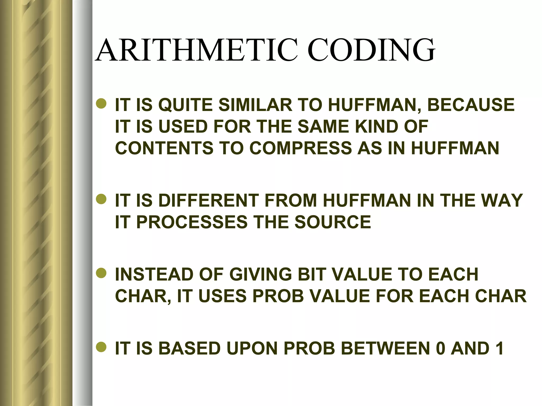 ARITHMETIC CODING
 IT IS QUITE SIMILAR TO HUFFMAN, BECAUSE
  IT IS USED FOR THE SAME KIND OF
  CONTENTS TO COMPRESS AS IN HUFFMAN

 IT IS DIFFERENT FROM HUFFMAN IN THE WAY
  IT PROCESSES THE SOURCE

 INSTEAD OF GIVING BIT VALUE TO EACH
  CHAR, IT USES PROB VALUE FOR EACH CHAR

 IT IS BASED UPON PROB BETWEEN 0 AND 1
 
