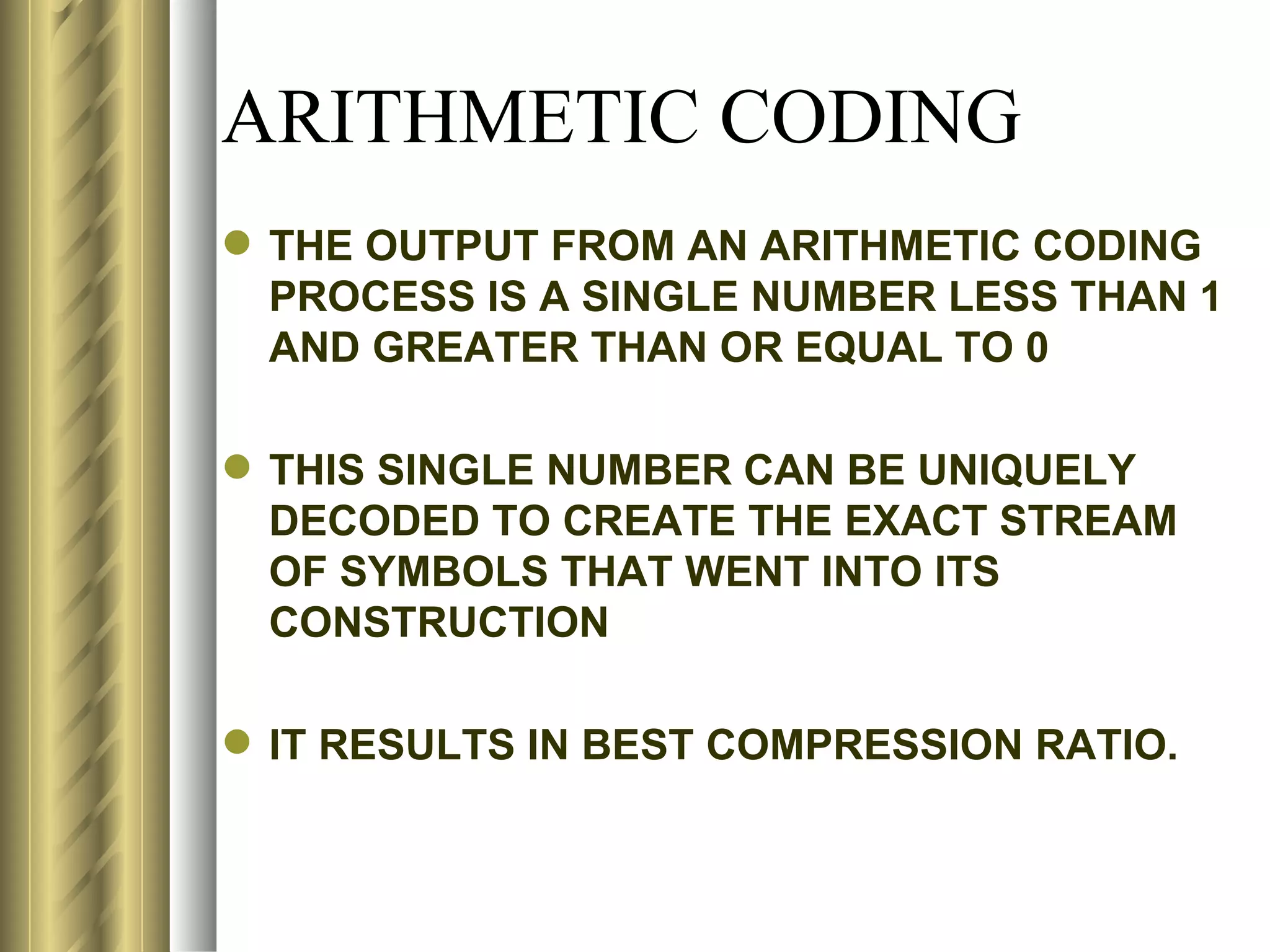 ARITHMETIC CODING
 THE OUTPUT FROM AN ARITHMETIC CODING
  PROCESS IS A SINGLE NUMBER LESS THAN 1
  AND GREATER THAN OR EQUAL TO 0

 THIS SINGLE NUMBER CAN BE UNIQUELY
  DECODED TO CREATE THE EXACT STREAM
  OF SYMBOLS THAT WENT INTO ITS
  CONSTRUCTION

 IT RESULTS IN BEST COMPRESSION RATIO.
 