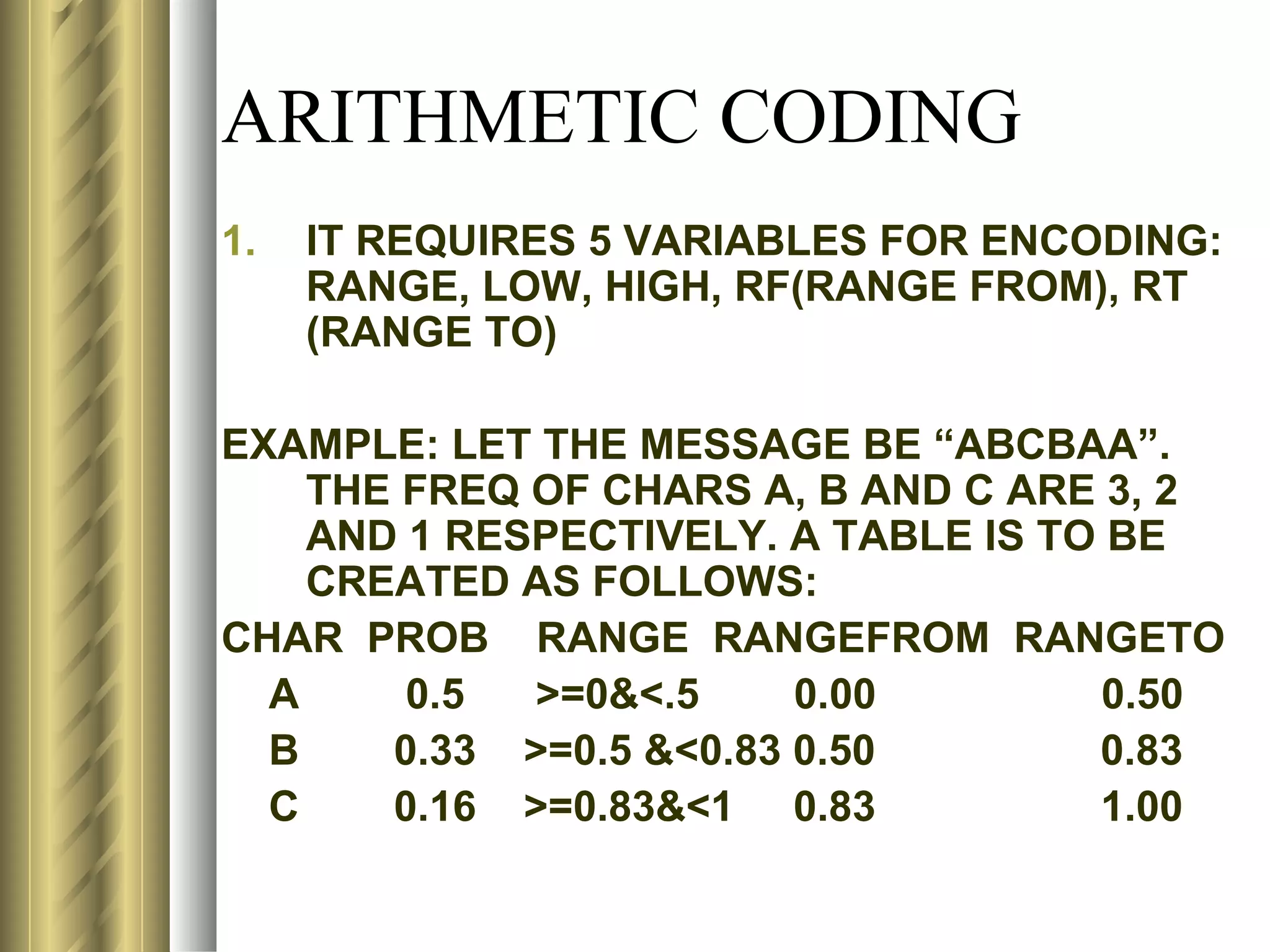 ARITHMETIC CODING
1.   IT REQUIRES 5 VARIABLES FOR ENCODING:
     RANGE, LOW, HIGH, RF(RANGE FROM), RT
     (RANGE TO)

EXAMPLE: LET THE MESSAGE BE “ABCBAA”.
    THE FREQ OF CHARS A, B AND C ARE 3, 2
    AND 1 RESPECTIVELY. A TABLE IS TO BE
    CREATED AS FOLLOWS:
CHAR PROB RANGE RANGEFROM RANGETO
  A     0.5  >=0&<.5     0.00        0.50
  B    0.33 >=0.5 &<0.83 0.50        0.83
  C    0.16 >=0.83&<1 0.83           1.00
 