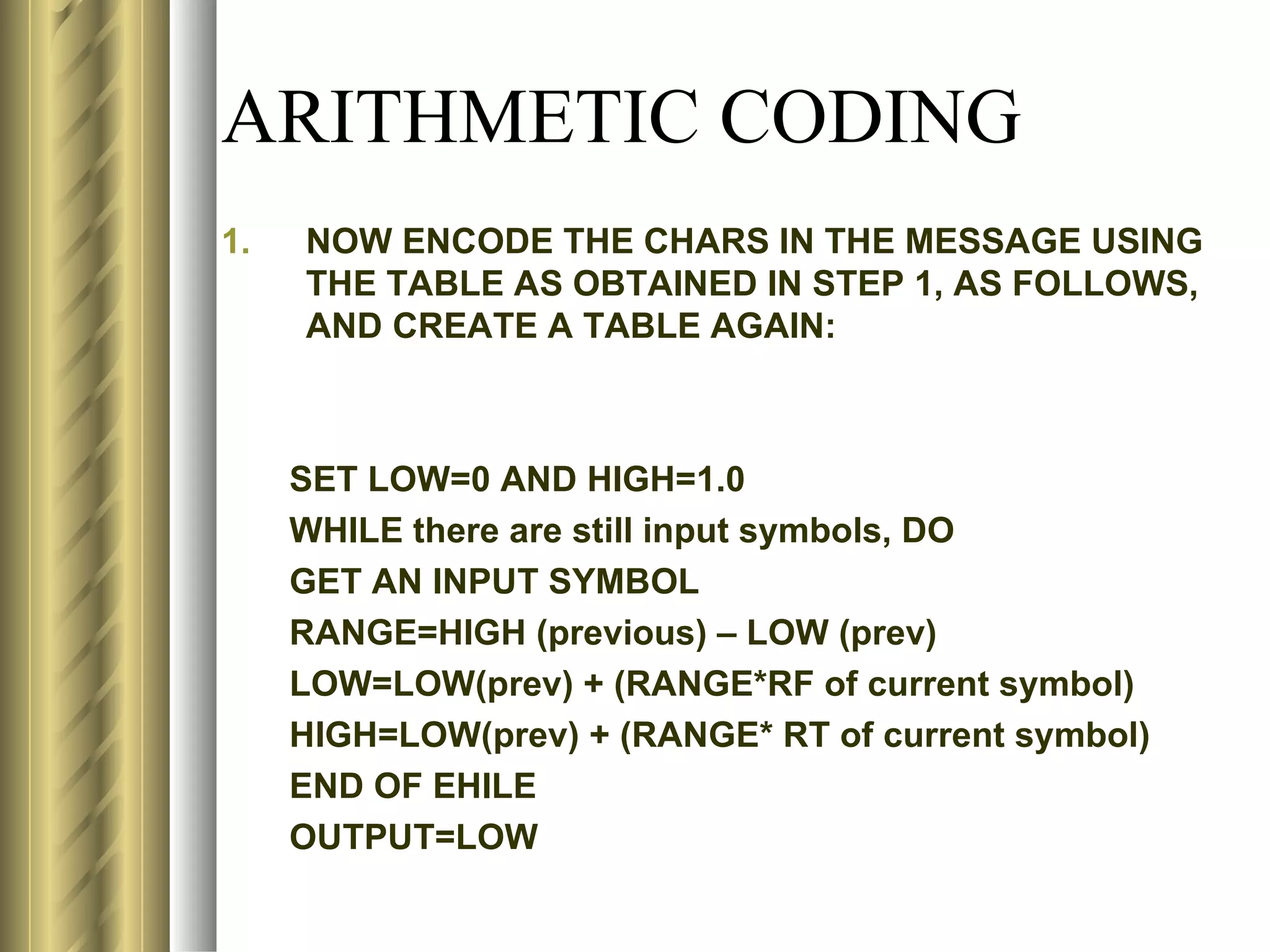 ARITHMETIC CODING
1.   NOW ENCODE THE CHARS IN THE MESSAGE USING
     THE TABLE AS OBTAINED IN STEP 1, AS FOLLOWS,
     AND CREATE A TABLE AGAIN:



     SET LOW=0 AND HIGH=1.0
     WHILE there are still input symbols, DO
     GET AN INPUT SYMBOL
     RANGE=HIGH (previous) – LOW (prev)
     LOW=LOW(prev) + (RANGE*RF of current symbol)
     HIGH=LOW(prev) + (RANGE* RT of current symbol)
     END OF EHILE
     OUTPUT=LOW
 