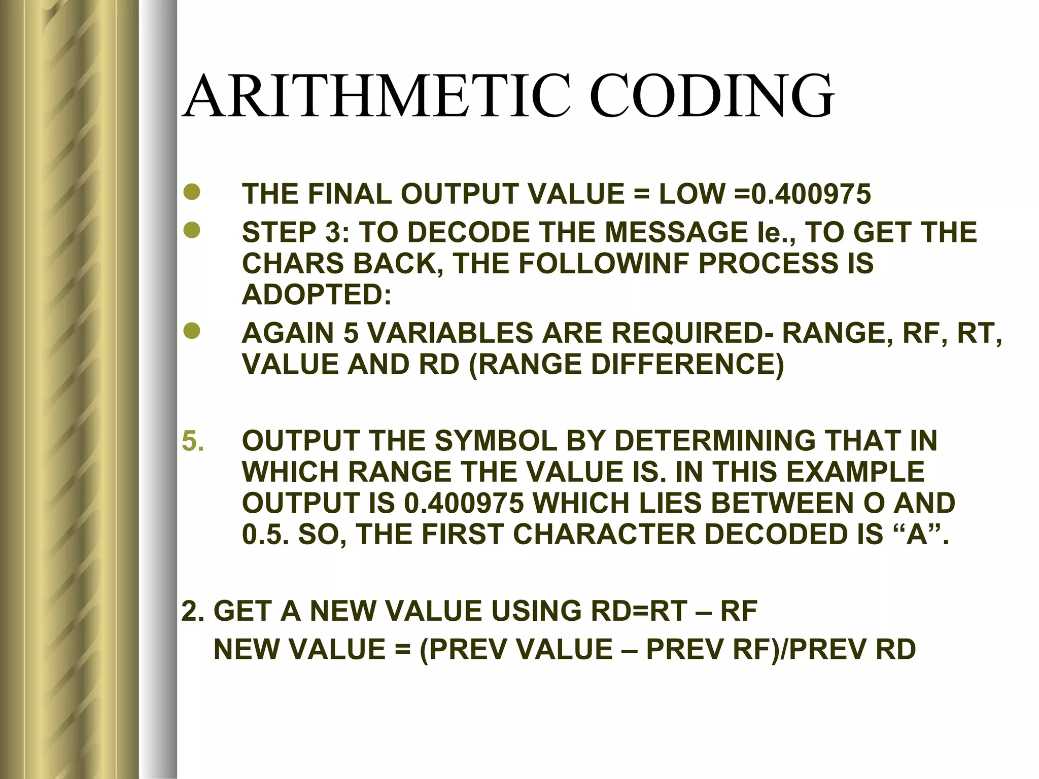 ARITHMETIC CODING
    THE FINAL OUTPUT VALUE = LOW =0.400975
    STEP 3: TO DECODE THE MESSAGE Ie., TO GET THE
     CHARS BACK, THE FOLLOWINF PROCESS IS
     ADOPTED:
    AGAIN 5 VARIABLES ARE REQUIRED- RANGE, RF, RT,
     VALUE AND RD (RANGE DIFFERENCE)

5.   OUTPUT THE SYMBOL BY DETERMINING THAT IN
     WHICH RANGE THE VALUE IS. IN THIS EXAMPLE
     OUTPUT IS 0.400975 WHICH LIES BETWEEN O AND
     0.5. SO, THE FIRST CHARACTER DECODED IS “A”.

2. GET A NEW VALUE USING RD=RT – RF
   NEW VALUE = (PREV VALUE – PREV RF)/PREV RD
 