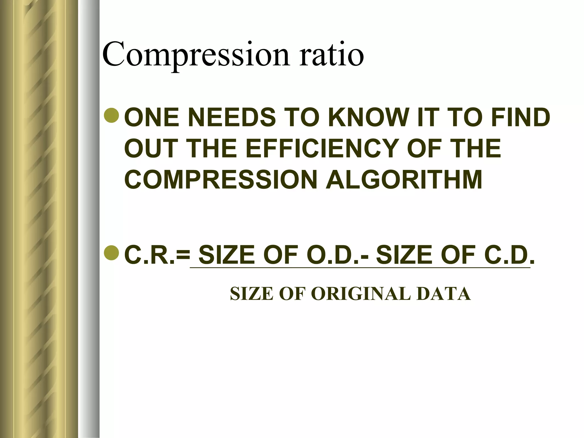 Compression ratio
 ONE NEEDS TO KNOW IT TO FIND
  OUT THE EFFICIENCY OF THE
  COMPRESSION ALGORITHM

 C.R.= SIZE OF O.D.- SIZE OF C.D.
          SIZE OF ORIGINAL DATA
 