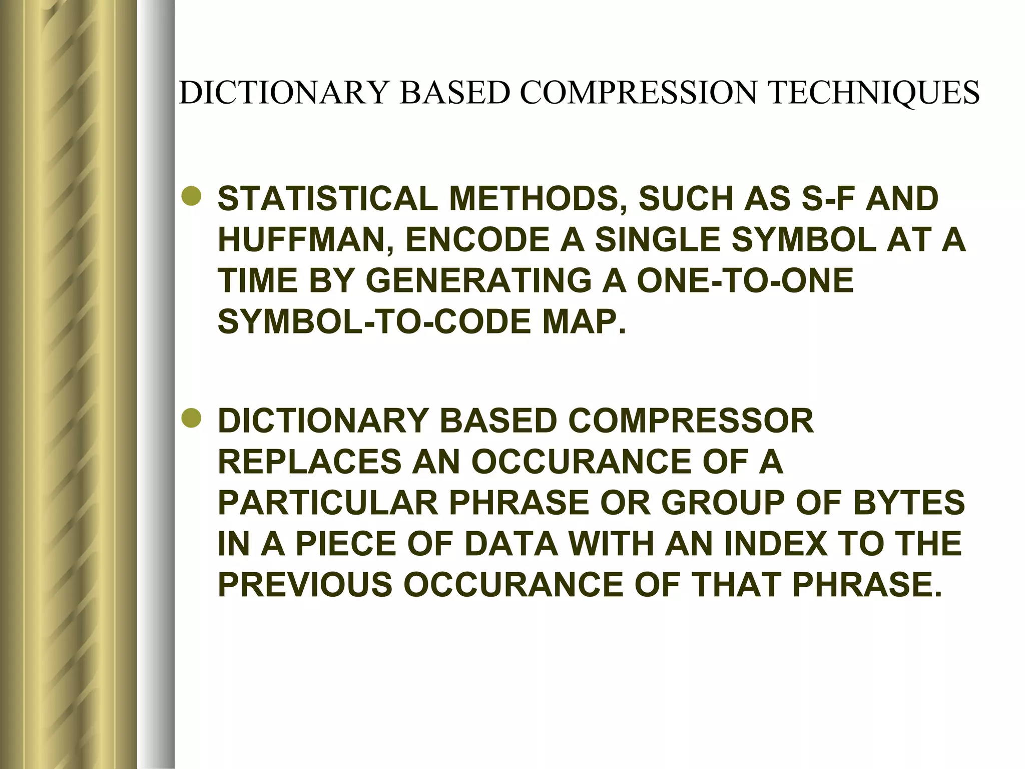 DICTIONARY BASED COMPRESSION TECHNIQUES


 STATISTICAL METHODS, SUCH AS S-F AND
  HUFFMAN, ENCODE A SINGLE SYMBOL AT A
  TIME BY GENERATING A ONE-TO-ONE
  SYMBOL-TO-CODE MAP.

 DICTIONARY BASED COMPRESSOR
  REPLACES AN OCCURANCE OF A
  PARTICULAR PHRASE OR GROUP OF BYTES
  IN A PIECE OF DATA WITH AN INDEX TO THE
  PREVIOUS OCCURANCE OF THAT PHRASE.
 