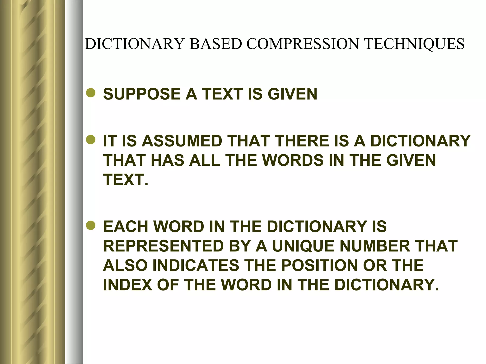 DICTIONARY BASED COMPRESSION TECHNIQUES


 SUPPOSE A TEXT IS GIVEN

 IT IS ASSUMED THAT THERE IS A DICTIONARY
  THAT HAS ALL THE WORDS IN THE GIVEN
  TEXT.

 EACH WORD IN THE DICTIONARY IS
  REPRESENTED BY A UNIQUE NUMBER THAT
  ALSO INDICATES THE POSITION OR THE
  INDEX OF THE WORD IN THE DICTIONARY.
 