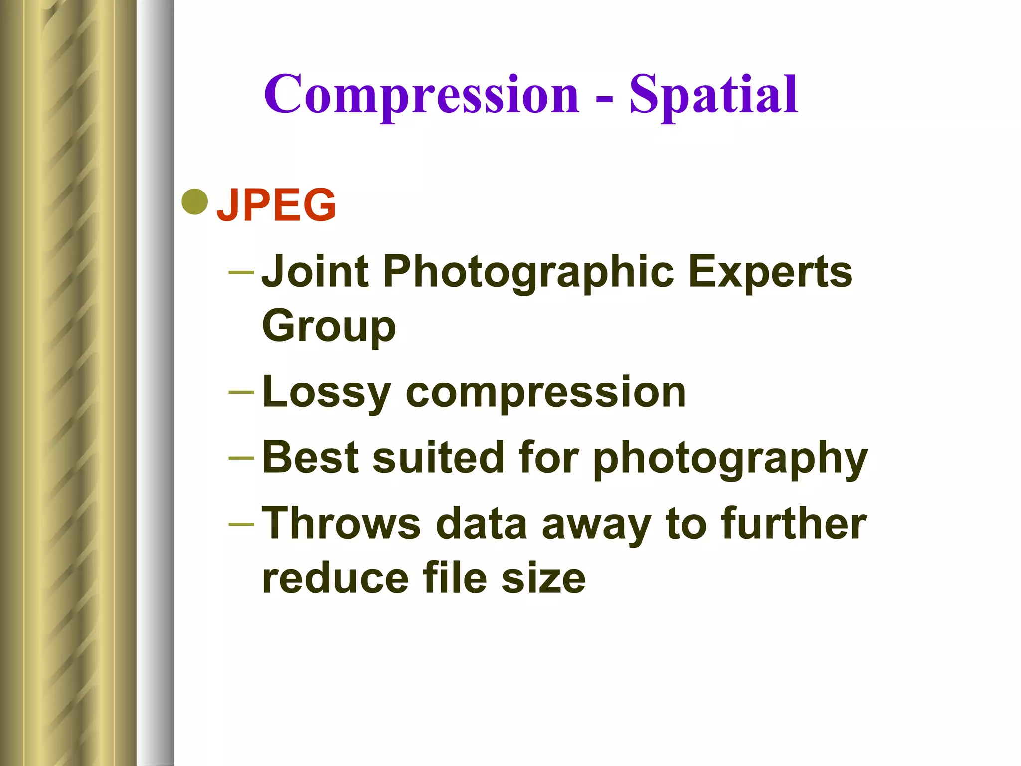 Compression - Spatial
 JPEG
   – Joint Photographic Experts
     Group
   – Lossy compression
   – Best suited for photography
   – Throws data away to further
     reduce file size
 