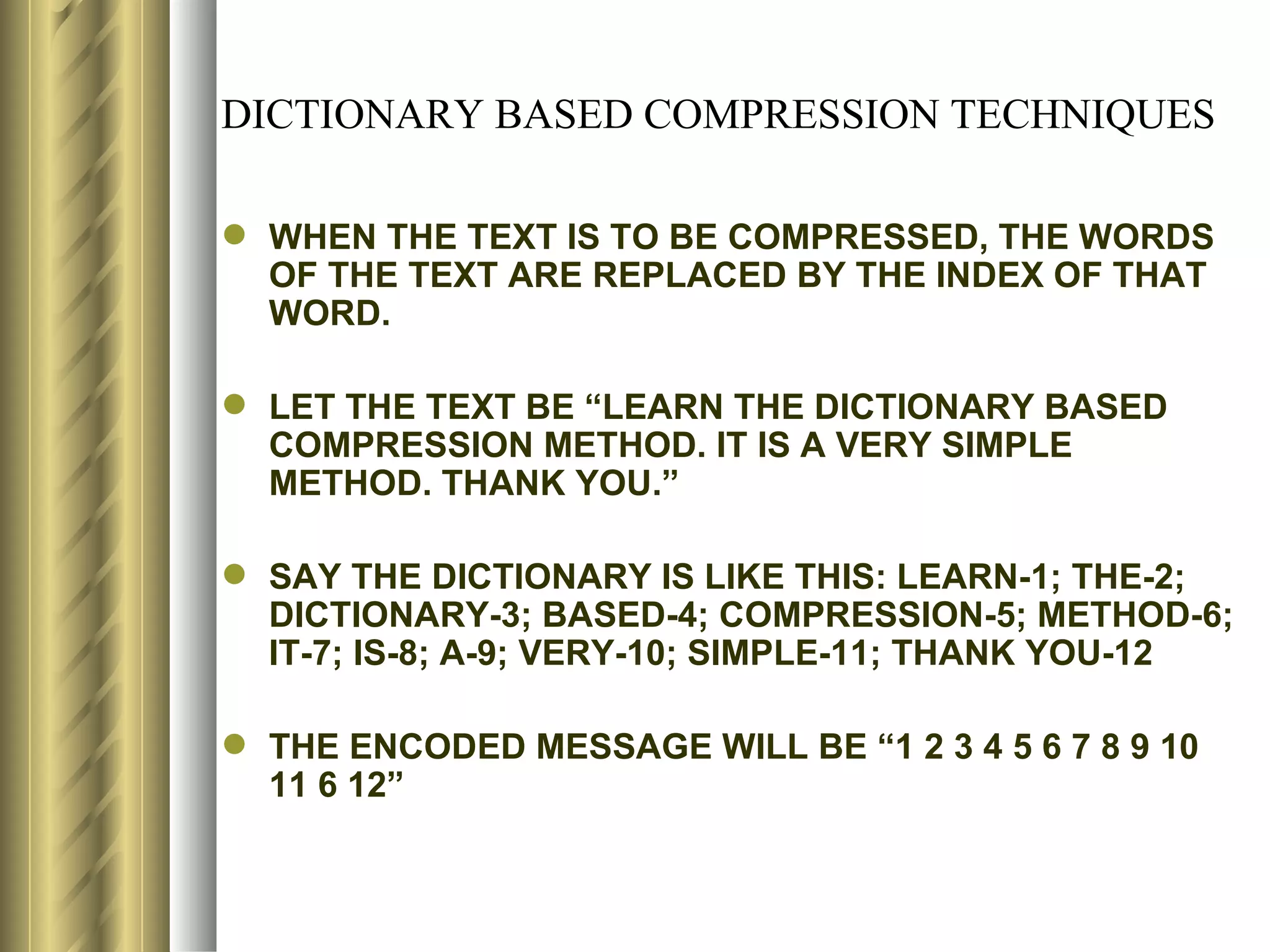 DICTIONARY BASED COMPRESSION TECHNIQUES

 WHEN THE TEXT IS TO BE COMPRESSED, THE WORDS
  OF THE TEXT ARE REPLACED BY THE INDEX OF THAT
  WORD.

 LET THE TEXT BE “LEARN THE DICTIONARY BASED
  COMPRESSION METHOD. IT IS A VERY SIMPLE
  METHOD. THANK YOU.”

 SAY THE DICTIONARY IS LIKE THIS: LEARN-1; THE-2;
  DICTIONARY-3; BASED-4; COMPRESSION-5; METHOD-6;
  IT-7; IS-8; A-9; VERY-10; SIMPLE-11; THANK YOU-12

 THE ENCODED MESSAGE WILL BE “1 2 3 4 5 6 7 8 9 10
  11 6 12”
 