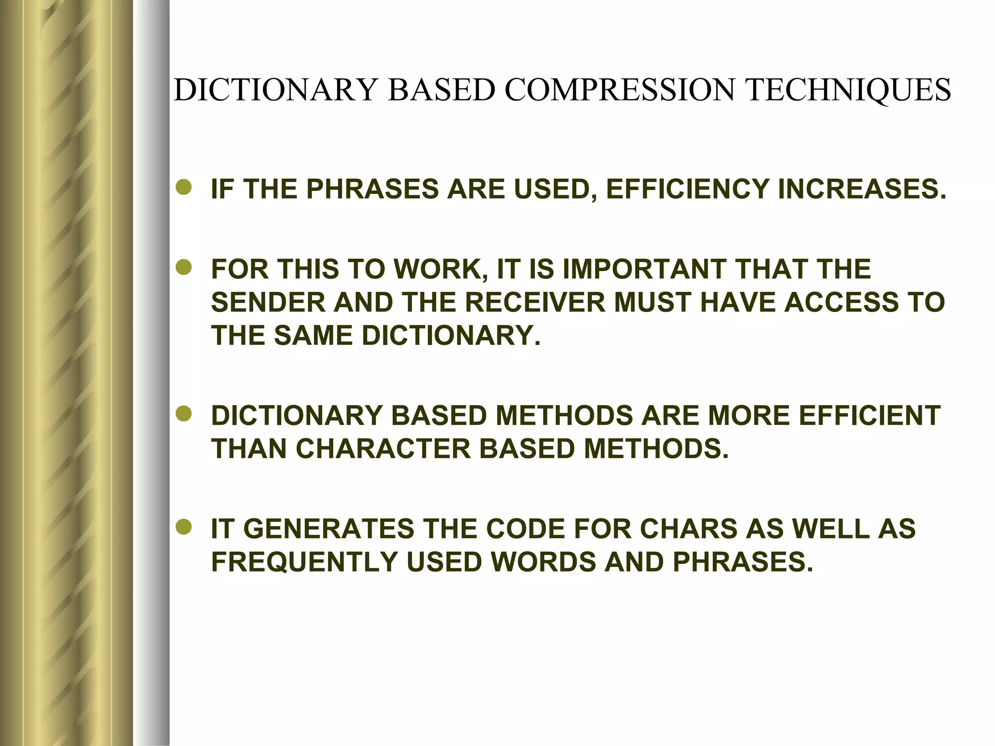DICTIONARY BASED COMPRESSION TECHNIQUES

 IF THE PHRASES ARE USED, EFFICIENCY INCREASES.

 FOR THIS TO WORK, IT IS IMPORTANT THAT THE
  SENDER AND THE RECEIVER MUST HAVE ACCESS TO
  THE SAME DICTIONARY.

 DICTIONARY BASED METHODS ARE MORE EFFICIENT
  THAN CHARACTER BASED METHODS.

 IT GENERATES THE CODE FOR CHARS AS WELL AS
  FREQUENTLY USED WORDS AND PHRASES.
 