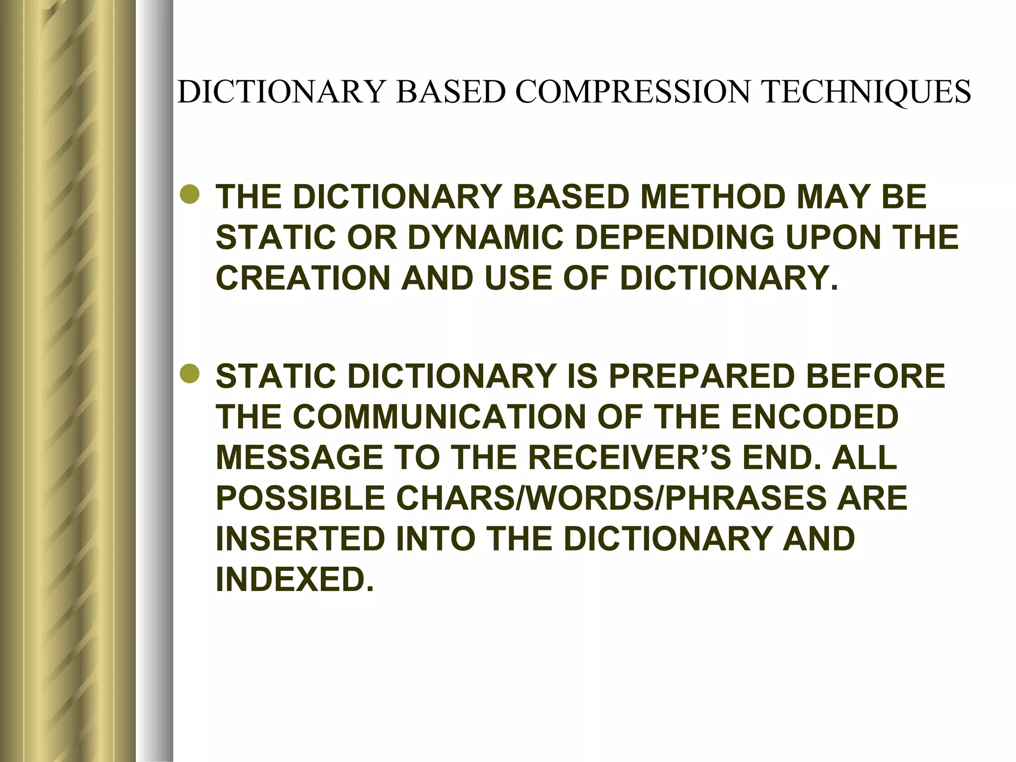 DICTIONARY BASED COMPRESSION TECHNIQUES


 THE DICTIONARY BASED METHOD MAY BE
  STATIC OR DYNAMIC DEPENDING UPON THE
  CREATION AND USE OF DICTIONARY.

 STATIC DICTIONARY IS PREPARED BEFORE
  THE COMMUNICATION OF THE ENCODED
  MESSAGE TO THE RECEIVER’S END. ALL
  POSSIBLE CHARS/WORDS/PHRASES ARE
  INSERTED INTO THE DICTIONARY AND
  INDEXED.
 