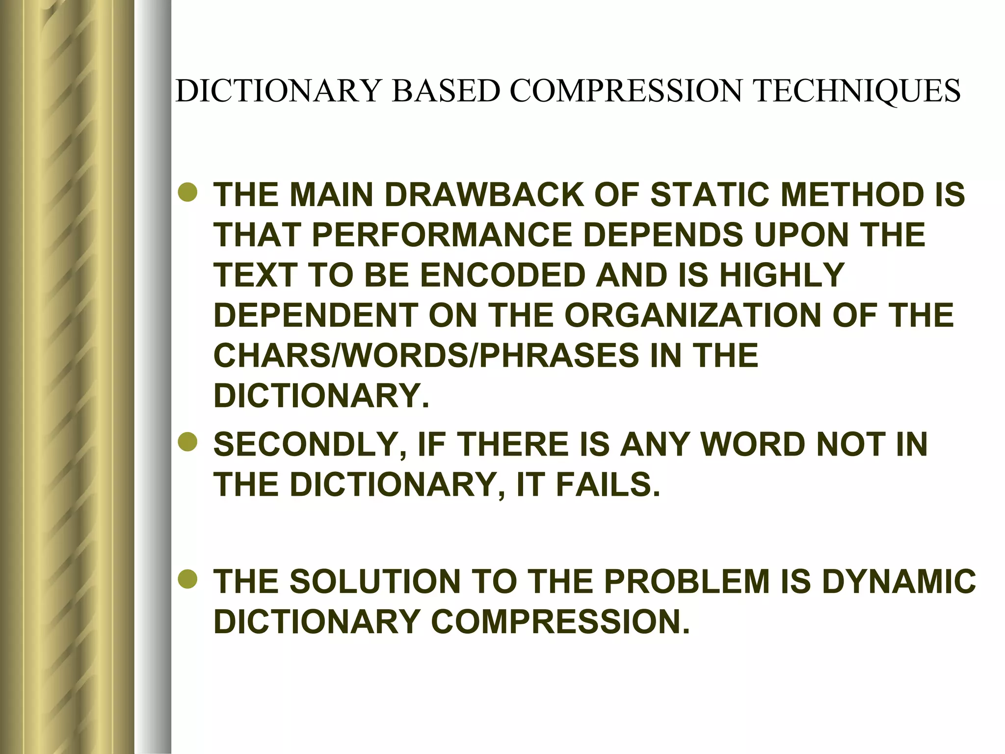DICTIONARY BASED COMPRESSION TECHNIQUES


 THE MAIN DRAWBACK OF STATIC METHOD IS
  THAT PERFORMANCE DEPENDS UPON THE
  TEXT TO BE ENCODED AND IS HIGHLY
  DEPENDENT ON THE ORGANIZATION OF THE
  CHARS/WORDS/PHRASES IN THE
  DICTIONARY.
 SECONDLY, IF THERE IS ANY WORD NOT IN
  THE DICTIONARY, IT FAILS.

 THE SOLUTION TO THE PROBLEM IS DYNAMIC
  DICTIONARY COMPRESSION.
 