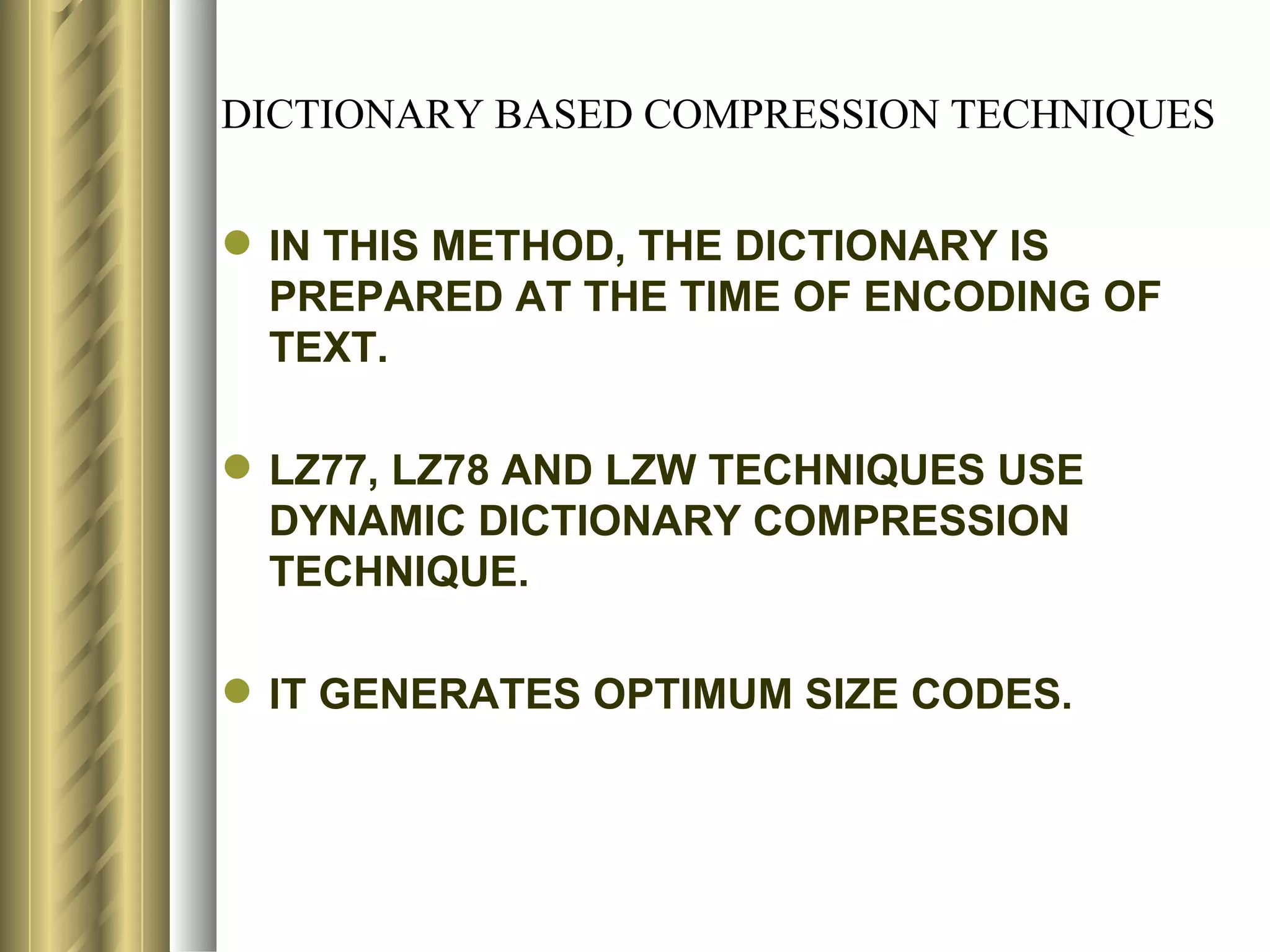 DICTIONARY BASED COMPRESSION TECHNIQUES


 IN THIS METHOD, THE DICTIONARY IS
  PREPARED AT THE TIME OF ENCODING OF
  TEXT.

 LZ77, LZ78 AND LZW TECHNIQUES USE
  DYNAMIC DICTIONARY COMPRESSION
  TECHNIQUE.

 IT GENERATES OPTIMUM SIZE CODES.
 