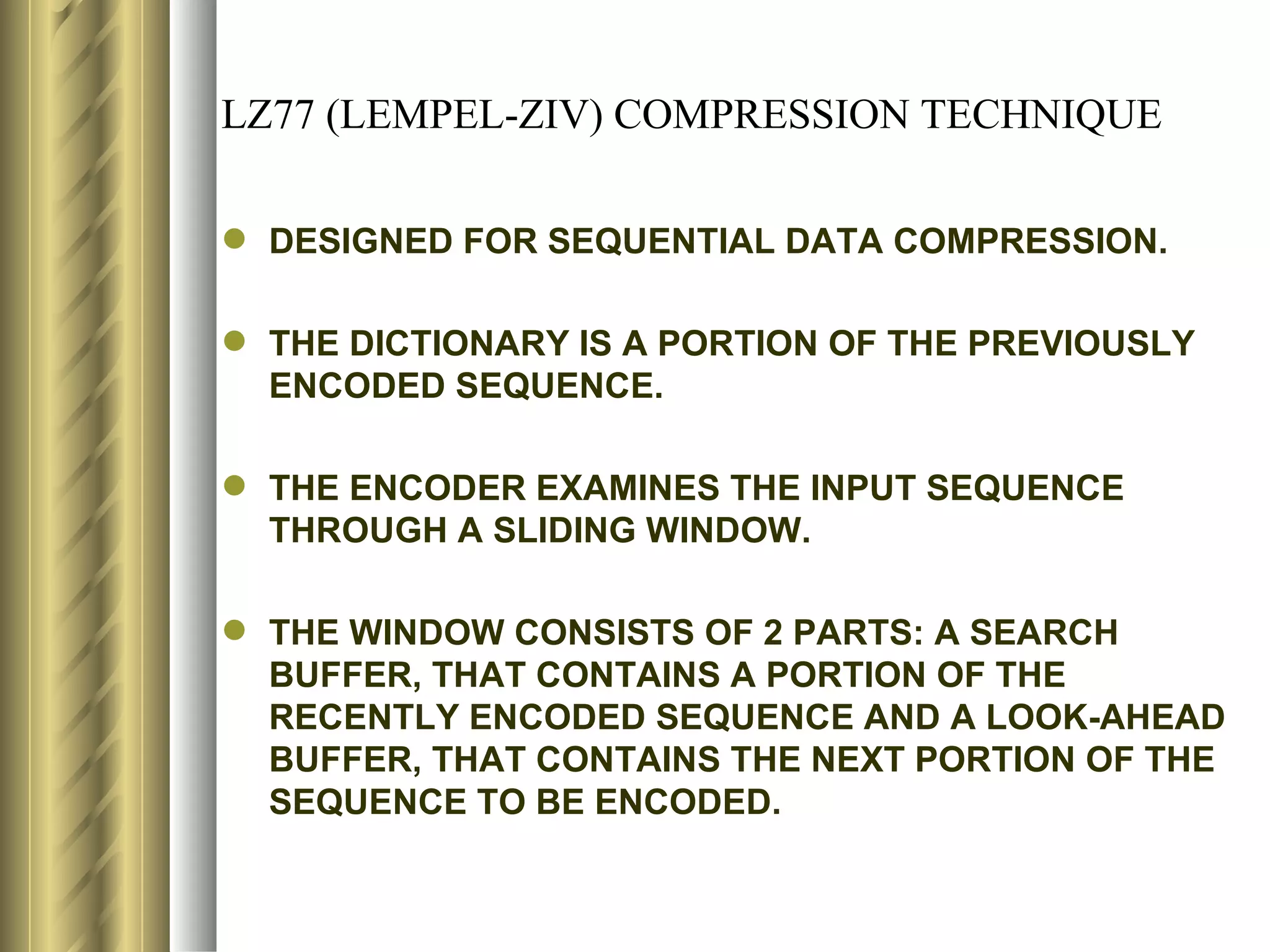 LZ77 (LEMPEL-ZIV) COMPRESSION TECHNIQUE

 DESIGNED FOR SEQUENTIAL DATA COMPRESSION.

 THE DICTIONARY IS A PORTION OF THE PREVIOUSLY
  ENCODED SEQUENCE.

 THE ENCODER EXAMINES THE INPUT SEQUENCE
  THROUGH A SLIDING WINDOW.

 THE WINDOW CONSISTS OF 2 PARTS: A SEARCH
  BUFFER, THAT CONTAINS A PORTION OF THE
  RECENTLY ENCODED SEQUENCE AND A LOOK-AHEAD
  BUFFER, THAT CONTAINS THE NEXT PORTION OF THE
  SEQUENCE TO BE ENCODED.
 