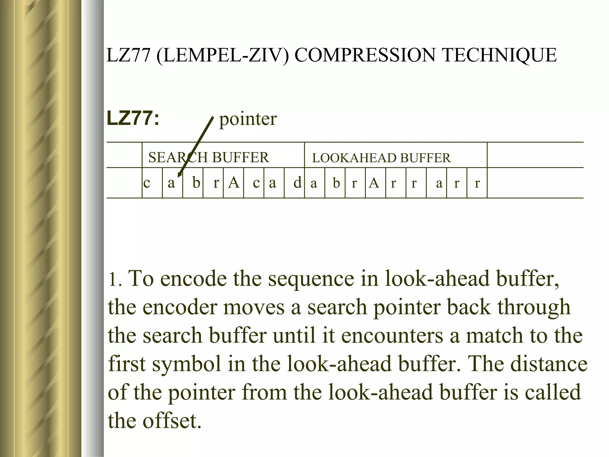 LZ77 (LEMPEL-ZIV) COMPRESSION TECHNIQUE


LZ77:         pointer
    SEARCH BUFFER        LOOKAHEAD BUFFER
   c    a   b r A c a   d a b r A r r   a r   r




1. To encode the sequence in look-ahead buffer,
the encoder moves a search pointer back through
the search buffer until it encounters a match to the
first symbol in the look-ahead buffer. The distance
of the pointer from the look-ahead buffer is called
the offset.
 
