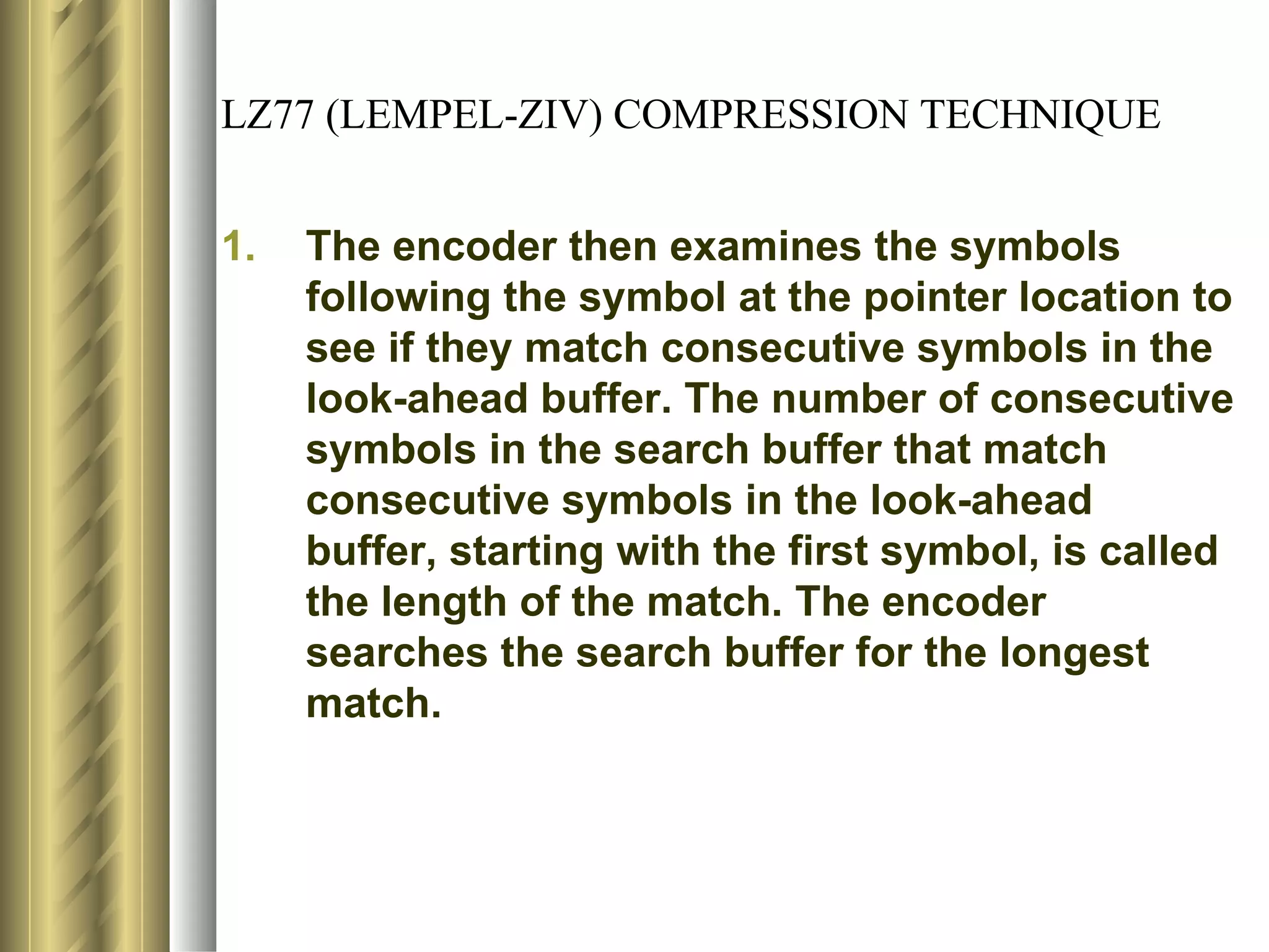 LZ77 (LEMPEL-ZIV) COMPRESSION TECHNIQUE


1.   The encoder then examines the symbols
     following the symbol at the pointer location to
     see if they match consecutive symbols in the
     look-ahead buffer. The number of consecutive
     symbols in the search buffer that match
     consecutive symbols in the look-ahead
     buffer, starting with the first symbol, is called
     the length of the match. The encoder
     searches the search buffer for the longest
     match.
 